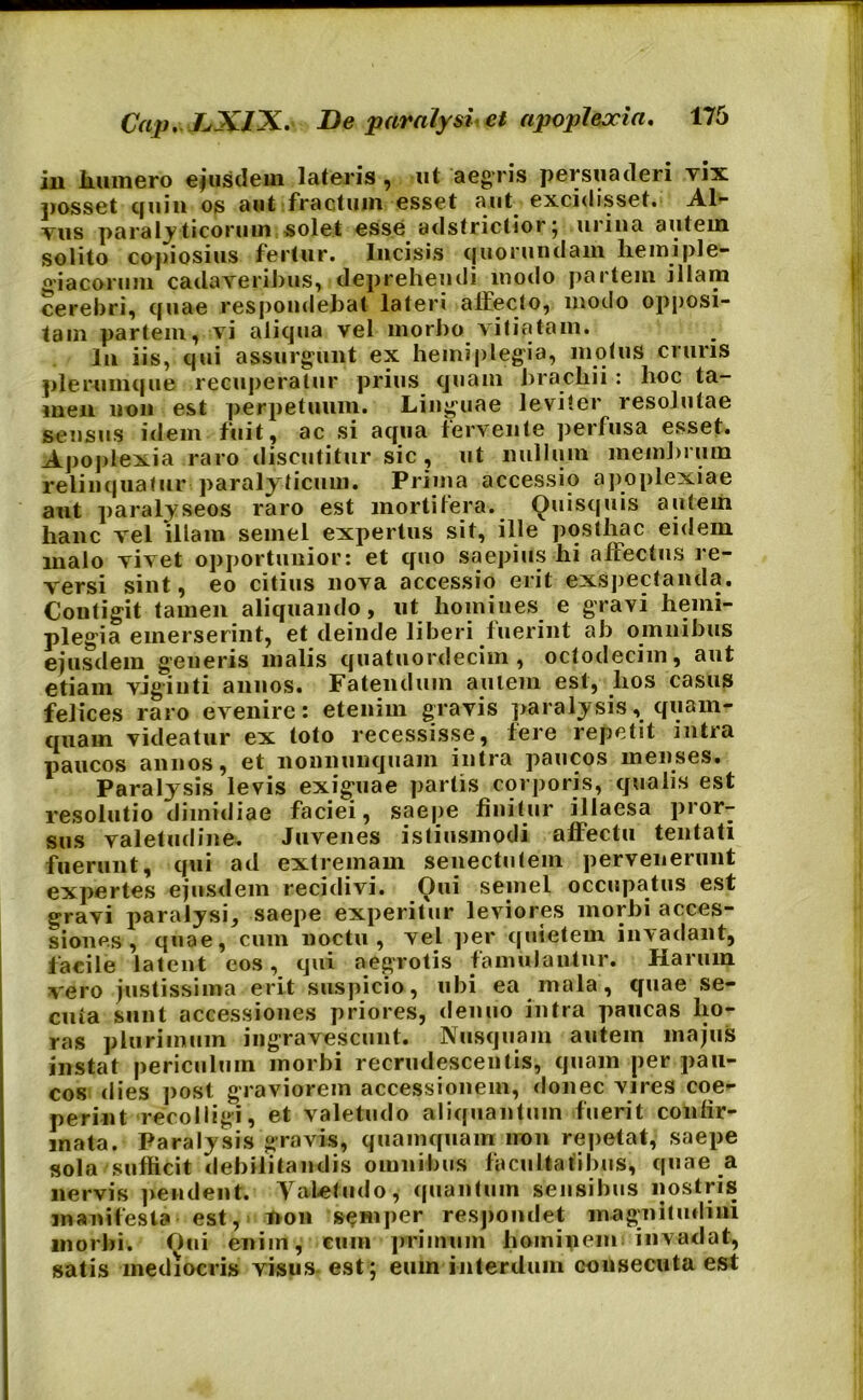 iu humero ejusdem lateris , ut aegris persuaderi yix posset quin os aut fractum esset aut excidisset. Al- tus paralyticorum solet esse adstrictior; urina autem solito copiosius fertur. Incisis quorundam hemiple- giacorum cadaveribus, deprehendi modo partem illam cerebri, quae respondebat lateri affecto, modo opposi- tam partem, vi aliqua vel morbo vitiatam. Iu iis, qui assurgunt ex hemiplegia, motus cruris plerumque recuperatur prius quam brachii: hoc ta- men non est perpetuum. Linguae leviter resolutae sensus idem fuit, ac si aqua fervente perfusa esset. Apoplexia raro discutitur sic, ut nullum membrum relinquatur paralyticum. Prima accessio apoplexiae aut paralyseos raro est mortifera. Quisquis autem hanc vel illam semel expertus sit, ille posthac eidem malo vivet opportunior: et quo saepius hi affectus re- versi sint, eo citius nova accessio erit exspectanda. Contigit tamen aliquando, ut homines e gravi hemi- plegia emerserint, et deinde liberi fuerint ab omnibus ejusdem generis malis quatuordecim , octodecim, aut etiam vigiuti annos. Fatendum aptem est, lios casus felices raro evenire: etenim gravis paralysis, quam- quam videatur ex toto recessisse, fere repetit intra paucos annos, et nonnunquam intra paucos menses. Paralysis levis exiguae partis corporis, qualis est resolutio dimidiae faciei, saepe finitur illaesa pror- sus valetudine. Juvenes istiusmodi affectu tentati fuerunt, qui ad extremam senectutem pervenerunt expertes ejusdem recidivi. Oui semel occupatus est gravi paralysi, saepe experitur leviores morbi acces- siones , quae, cum noctu, vel per quietem invadant, facile latent eos, qui aegrotis famulantur. Harum vero justissima erit suspicio, ubi ea mala, quae se- cuta sunt accessiones priores, denuo intra paucas ho- ras plurimum ingravescunt. Nusquam autem majus instat periculum morbi recrudescentis, quam per pau- cos dies post graviorem accessionem, donec vires coe- perint recolligi, et valetudo aliquantum fuerit confir- mata. Paralysis gravis, quamquam non repetat, saepe sola sufficit debilitandis omnibus facultatibus, quae a nervis pendent. Valetudo, quantum sensibus nostris manifesta est, non semper respondet magnitudini morbi. Qui enim, cum primum hominem invadat, satis mediocris visus est; eum interdum consecuta est