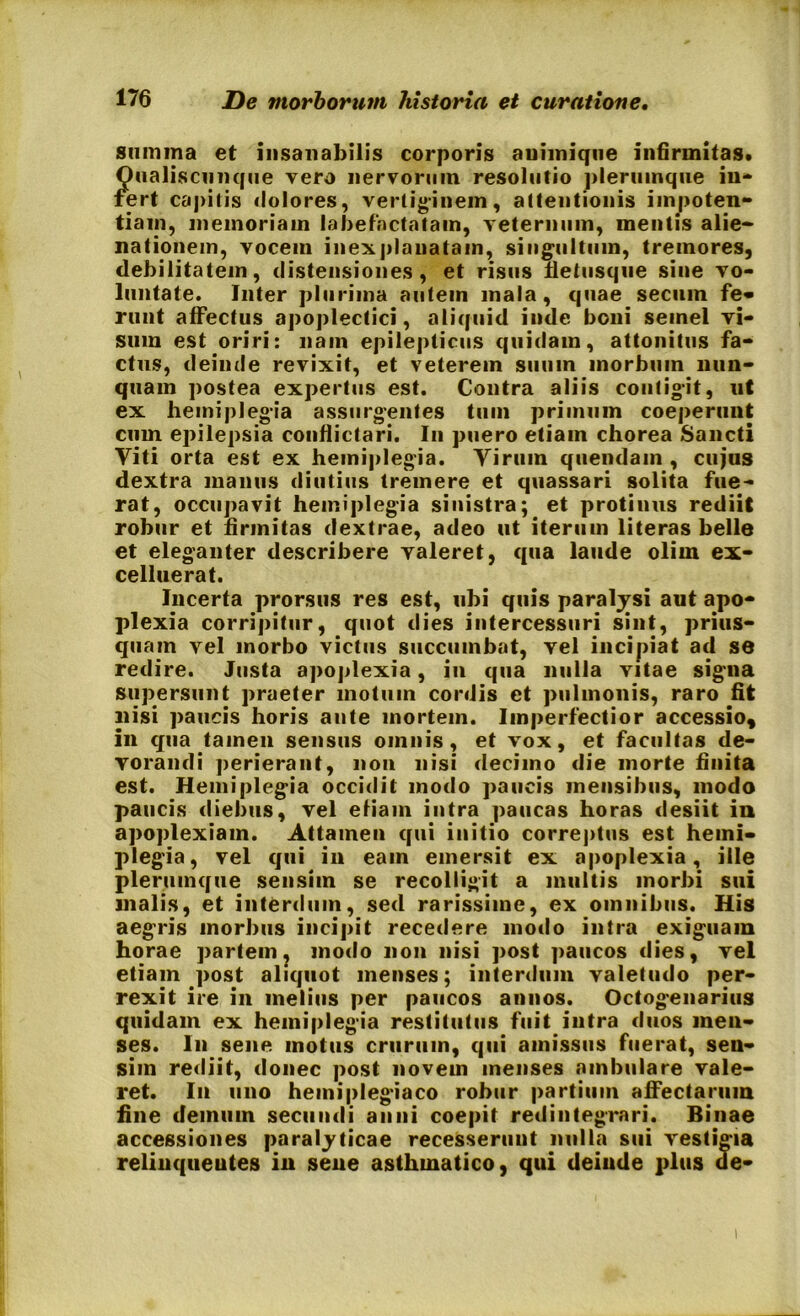 summa et insanabilis corporis auiiniqtie infirmitas. Qualiscunque vero nervorum resolutio plerumque in- fert capitis dolores, vertiginem, attentionis impoten- tiam, memoriam labefactatam, veternum, mentis alie- nationem, vocem inexplanatam, singultum, tremores, debilitatem, distensiones, et risus fletusque sine vo- luntate. Inter plurima autein mala, quae secum fe- runt affectus apoplectici, aliquid inde boni semel vi- sum est oriri: nam epilepticus quidam, attonitus fa- ctus, deinde revixit, et veterem suum morbum nun- quam postea expertus est. Contra aliis contigit, ut ex hemiplegia assurgentes tum primum coeperunt cum epilepsia conflictari. In puero etiain chorea Sancti Viti orta est ex hemiplegia. Virum quendam , cujus dextra manus diutius tremere et quassari solita fue- rat, occupavit hemiplegia sinistra; et protinus rediit robur et firmitas dextrae, adeo ut iterum literas belle et eleganter describere valeret, qua laude olim ex- celluerat. Incerta prorsus res est, ubi quis paralysi aut apo- plexia corripitur, quot dies intercessuri sint, prius- quam vel morbo victus succumbat, vel incipiat ad se redire. Justa apoplexia, in qua nulla vitae signa supersunt praeter motum cordis et pulmonis, raro fit nisi paucis horis ante mortem. Imperfectior accessio, in qua tamen sensus omnis, et vox, et facultas de- vorandi perierant, non nisi decimo die morte finita est. Hemiplegia occidit modo paucis mensibus, modo paucis diebus, vel efiain intra paucas horas desiit in apoplexiam. Attamen qui initio correptus est hemi- plegia, vel qui in eain emersit ex apoplexia, ille plerumque sensim se recolligit a multis morbi sui malis, et interdum, sed rarissime, ex omnibus. His aegris morbus incipit recedere modo intra exiguam horae partem ? modo non nisi post paucos dies, vel etiam post aliquot menses; interdum valetudo per- rexit ire in melius per paucos annos. Octogenarius quidam ex hemiplegia restitutus fuit intra duos men- ses. In sene motus crurum, qui amissus fuerat, sen- sim rediit, donec post novem menses ambulare vale- ret. In uno hemiplegiaco robur partium affectarum fine demum secundi anni coepit redintegrari. Binae accessiones paralyticae recesserunt nulla sui vestigia relinqueutes in sene asthmatico, qui deinde plus de-