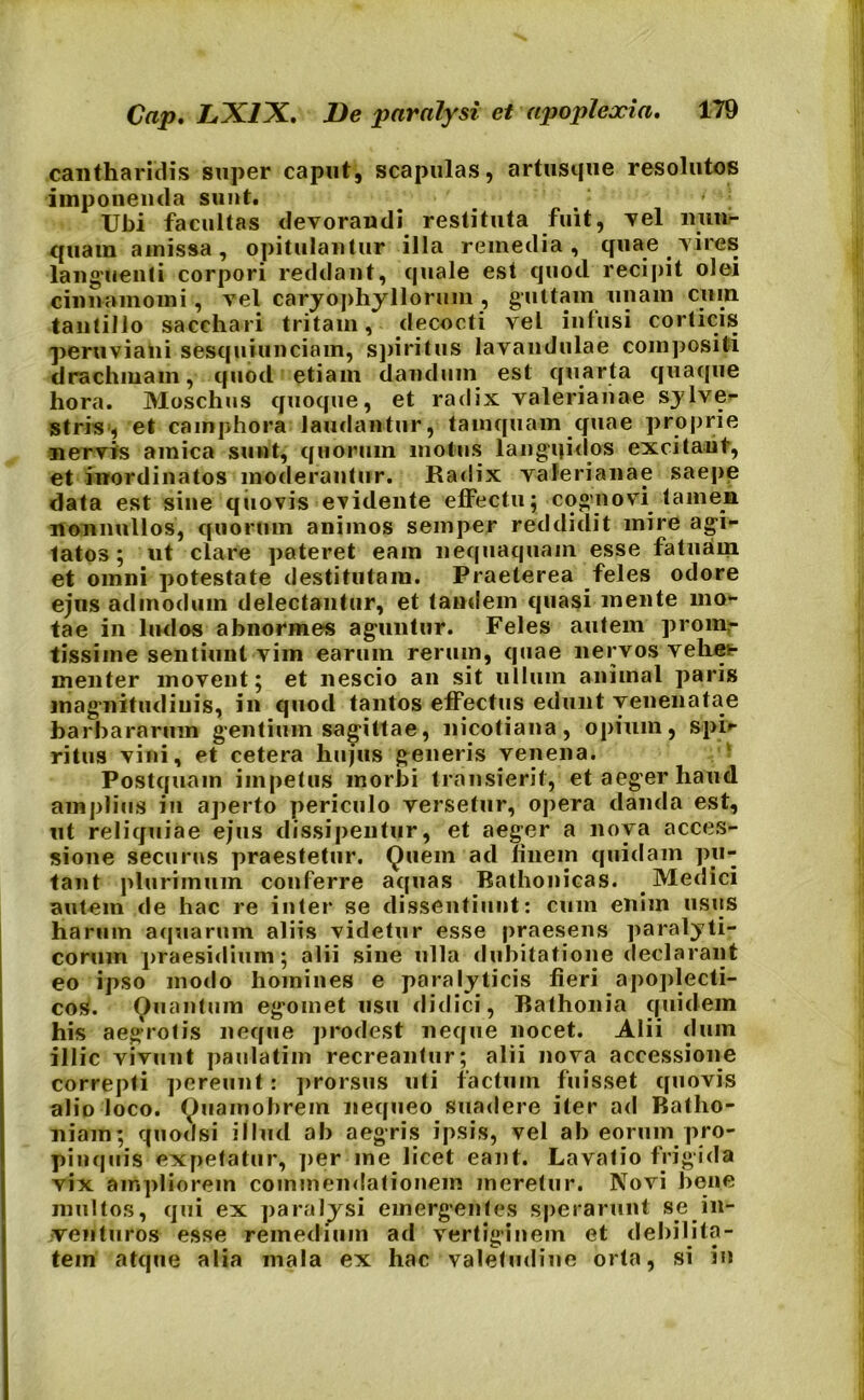 cantharidis super caput, scapulas, artusque resolutos imponenda sunt. ' : Ubi facultas devorandi restituta fuit, vel nun- quam amissa, opitulantur illa remedia, quae vires languenti corpori reddant, quale est quod recipit olei cinnamomi, vel caryophyllorum , guttam unam cum tantillo sacchari tritam, decocti vel infusi corticis peruviani sesquiunciain, spiritus lavandulae compositi drachmam, quod etiam dandum est quarta quaque hora. Moschus quoque, et radix Valerianae sylve- stris, et camphora laudantur, tamquam quae proprie nervis amica sunt, quorum motus langqidos excitant, et inordinatos moderantur. Radix Valerianae saepe data est sine quovis evidente effectu; cognovi tamen nonnullos, quorum animos semper reddidit mire agi- tatos ; ut clare pateret eam nequaquam esse fatuam et omni potestate destitutam. Praeterea feles odore ejus admodum delectantur, et tandem quasi mente mo- tae in ludos abnormes aguntur. Feles autem proin- tissime sentiunt vim earum rerum, quae nervos vehet- rnenter movent; et nescio an sit ullum animal paris magnitudinis, in quod tantos effectus edunt venenatae barbararum gentium sagittae, nicotiana, opium, spi> ritus vini, et cetera hujus generis venena. Postquam impetus morbi transierit, et aeger haud amplius in aperto periculo versetur, opera danda est, ut reliquiae ejus dissipentur, et aeger a nova acces- sione securus praestetur. Quem ad finem quidam pu- tant plurimum conferre aquas Rathonicas. Medici autem de hac re inter se dissentiunt: cum enim usus harum aquarum aliis videtur esse praesens paralyti- corum praesidium; alii sine ulla dubitatione declarant eo ipso modo homines e paralyticis fieri apoplecti- cos. Quantum egomet usu didici, Bathonia quidem his aegrotis neque prodest neque nocet. Alii dum illic vivunt paulatim recreantur; alii nova accessione correpti pereunt: prorsus uti factum fuisset quovis alio loco. Quamobrem nequeo suadere iter ad Ballio- niam; quod si illud ab aegris ipsis, vel ab eorum pro- pinquis expetatur, per me licet eant. Lavatio frigida vix ampliorem commendationem meretur. Novi bene multos, qui ex paralysi emergentes sperarunt se in- venturos esse remedium ad vertiginem et debilita- tem atque alia mala ex hac valetudine orta, si in
