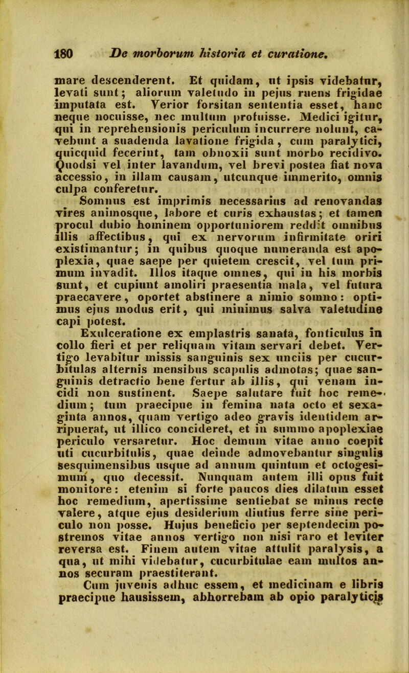 mare descenderent. Et quidam, ut ipsis videbatur, levati sunt; aliorum valetudo in pejus ruens frigidae imputata est. Yerior forsitan sententia esset, hanc neque nocuisse, nec multum profuisse. Medici igitur, qui in reprehensionis periculum incurrere nolunt, ca- vebunt a suadenda lavatione frigida , cum paralytici, quicquid fecerint, tam obnoxii sunt morbo recidivo. Quodsi vel inter lavandum, vel brevi postea fiat nova accessio, in illam causam, utcunque immerito, omnis culpa conferetur. Somnus est imprimis necessarius ad renovandas vires animosque, labore et curis exhaustas; et tamen procul dubio hominem opportuniorem reddit omnibus illis affectibus, qui ex nervorum infirmitate oriri existimantur; in quibus quoque numeranda est apo- plexia, quae saepe per quietem crescit, vel tum pri- mum invadit. Illos itaque omnes, qui in his morbis sunt, et cupiunt amoliri praesentia mala, vel futura praecavere, oportet abstinere a nimio somno: opti- mus ejus modus erit, qui minimus salya valetudine capi potest. Exulceratione ex emplastris sanata, fonticulus in collo fieri et per reliquam vitam servari debet. Ver- tigo levabitur missis sanguinis sex unciis per cucur- bitulas alternis mensibus scapulis admotas; quae san- guinis detractio bene fertur ab illis, qui venam in- cidi non sustinent. Saepe salutare fuit hoc reme-* dium; tum praecipue in femina nata octo et sexa- ginta annos, quam vertigo adeo gravis identidem ar- ripuerat, ut illico concideret, et in summo apoplexiae periculo versaretur. Hoc demum vitae anno coepit uti cucurbitulis, quae deinde admovebantur singulis sesquimensibus usque ad annum quintum et octogesi- mum , quo decessit. Nunquam autem illi opus fuit monitore: etenim si forte paucos dies dilatum esset hoc remedium, apertissime sentiebat se minus recte valere, atque ejus desiderium diutius ferre sine peri- culo non posse. Hujus beneficio per septendecim po- stremos vitae annos vertigo non nisi raro et leviter reversa est. Finem autem vitae attulit paralysis, a qua, ut mihi viilebatur, cucurbitulae eam multos an- nos securam praestiterant. Cum juvenis adhuc essem, et medicinam e libris praecipue hausissem, abhorrebam ab opio paralyticj*
