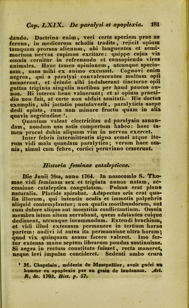 dando. Doctrina eniin. Teri certe speciem prae se ferens, in medicorum scholis tradita, rejicit opium tamquam prorsus alienum, ubi languentes et semi- mortuos nervos cupimus excitare: quippe cujus vis omnis cernitur in refrenando et consopiendo vires animales. Hanc tamen opinionem , utcunque specio- sam , usus mihi ex animo excussit. Cognovi enim aegros, qui a paralysi convalescentes multum opii sumserant, et deinde sibi indulserant tincturae opii guttas triginta singulis noctibus per haud paucos an- nos. Hi interea bene valuerunt; et si opium praesi- dio non fuit, at certe non obfuit sanitati. His doctus exemplis, ubi jactatio postulaverit, paralyticis saepe dedi opiata, cum non minore fructu quam in alia quavis aegritudine *., Quantum valeat electricitas ad paralysin sanan- dam \ nondum usu satis compertum habeo: haec ta- men procul dubio aliquam vim in nervos exercet. Inter febris intermittentis signa semel atque ite- rum vidi mala quaedam paralytica; verum haec om- nia, simul cum febre, cortici peruviano cesserunt. Historia feminae catalcpticae. Die Junii 26to, anno 1764. In nosocomio S. Tho- mae vidi feminam sex et triginta annos natam, ac- cessione cataleptica congelatam. Pulsus erat plane naturalis. Placide spirabat. Adspectus oris erat qua- lis illorum, qui intentis oculis et immotis palpebris aliquid contemplantur; non qualis moribundorum, aut cum dolore aliquo aut moestitia conflictantium. Omnia membra istum situm servabant, quem adstantes cuique dedissent, utcunque incommodum. Extendi brachium, et vidi illud extensum permanere in tertiam horae partem: audivi id antea ita permansisse ultra horam; quod vix quisquam sanus facere valeret. Imo fer- tur extensa manu septem librarum pondus sustinuisse. Si aegra in rectum constituta fuisset, recta maneret, neque levi impulsu concideret. Sedenti ambo crura * M. Chapelain, medecin de Montpellier, avoit gu^ri na homine- en apoplexie par un grain de laudanum. Act, Jt, Sc. 1703. Htst, p. 57.