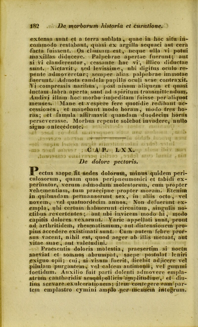 extensa-sunt et a terra sublata, quae in hoc situ in- commodo restabant, quasi ex argilla sequaci aut cera •facta fuissent. Os clausum est, neque ulla vi potui maxillas diducere. Palpebrae apertae fuerunt; aut si vi clauderentur, cessante hac vi', illico diductae sunt. Nictavit, sed levissime, ubi digitus oculo re- pente admoveretur; semper alias palpebrae immotae fuerunt. Admota candela pupilla oculi sese contraxit. Vi compressis naribus , post nisum aliquem et quasi luctam labra aperta sunt ad spiritum transmittendum. Audivi illam hoc morbo impeditam fuisse per aliquot menses. Mane et vespere fere quotidie redibant ac- cessiones , et manebant modo horam, modo tres ho- ras; et famula affirmavit quandam duodecim horas perseverasse. Morbus repente solebat invadere, nullo signo antecedente* C A P. L X X. t } « 1 ! I A *'• . * } ilii » ** ijyf J i } * ; : * * f I v! _ i • • *1 * De dolore pectoris. SPectus saepe fit sedes dolorum, minus quidem peri- culosorum, quam quos peripneumonici et tabidi ex- periuntur, verum admodum molestorum, cum propter vehementiam, tum praecipue propter moram. Etenim ili quibusdam permanserunt sex, in aliis octo, vel novem, vel quatuordecim annos. Non defuerunt ex- empla, ubi certum habuerunt circuitum, singulis no- ctibus revertentes; aut ubi invicem modo hi, modo capitis dolores vexarunt. Varie appellati sunt, prout ad arthritidem, rheumatismum, aut distensionem pro- pius accedere existimati sunt. Cum autem febre pror- sus vacent, nihil est, quod aeger ab illis metuat, aut yitae suae, aut valetudini. Praesentis doloris molestia, praesertim si noctu saeviat et somnos abrumpat, saepe postulat leniri exiguo opii; cui, si vismn fuerit, licebit adjicere vel pilulam purgantem , ve.l calcem antimonii, vel gumini foetidum. Auxilio fuit parti dolenti admovere empla- strum cantharidis' sesquipollicis amplitudine, et diu- tius servare exulcerationem; item contegere eam par- tem emplastro cymini amplo per mensem integrum.