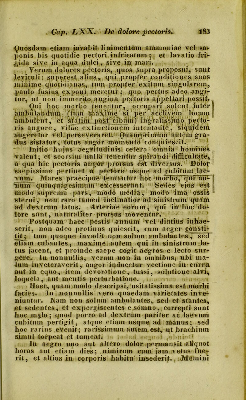 Quosdam etiam juvabit linimentum ammoniae vel sa- ponis bis quotidie pectori infricatum ; et lavatio fri- gida sive in aqua dulci, sive in mari. Verum dolores pectoris, quos supra proposui, sunt leviculi: superest alius, qui propter conditiones suas minime quotidianas, tum propter exitum singularem, paulo fusius exponi meretur; quo pectus adeo angi- tur, ut non immerito angina pectoris appellari possit. Oui hoc morbo teneatur, occupari solent interi ambulandum (tum inanime si per acclivem locum ambulent, et sfafun pjost cibum) ingratissimo pecto- ris angore, vifae extinclionem intentante, siquidem augeretur vel perseveraret. Oiiampriminn autem gra- dus sistatur, totus angor momentd conquiescit. Initio hujus aegritudinis cetera omnia homines valent; et seorsim nulla tenentur Spirandi difficultate, a qua hic pectoris angor prorsus est diversus. Dolor saepissime pertinet a pectore usque ad cubitum lae- vum. Mares praecipite tentantur hoc morbo, qui 'an*- f Hum quinquagesimum excesseriint. Sedes ejus est modo suprema pars, modo media, modo ima ossis sterni, non raro tameii inclinatior ad sinistrum qllefm ad dextrum latus. Arteriae eorum, qui in hoc do4- lore sunt, naturaliter prorsus moventur. Postquam haec pestis annum vel diutius inhae- serit, non adeo protinus quiescit, cum aeger «consti- tit; tum quoque invadit non solum ambulantes, sed etiam cubantes, maxime autem qui in sinistrum la- tus jacent, et proinde saepe cogit aegros e lecto sur- gere. In nonnullis, verum non in omnibus, ubi ma- lum inveteraverit, angor inducetur vectione in curru aut in equo, item devoratione, tussi, solutione alvi, loquela, aut mentis perturbatione. Haec, quam modo descripsi, usitatissima est morbi facies. Jn nonnullis vero quaedam varietates inve- niuntur. Nam non solum ambulantes, sed et stantes, et sedentes, et expergiscentes e.somno, correpti sunt hoc malo; quod porro ad dextrum pariter ac laevum cubitum pertigit, atque etiam usque ad manus; sed hoc rarius evenit; rarissimum autem est, ut brachium simul torpeat et tumeat. Ili aegro uno aut allero dolor permansit aliquot horas aut etiam dies; nimirum cum iain vetus lue- rit, et altius iu corporis habitu insederit. Memini