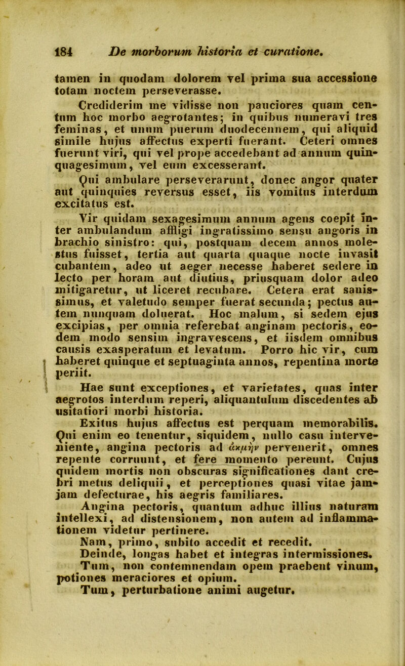 tamen in quodam dolorem vel prima sua accessione totam noctem perseverasse. Crediderim me vidisse non pauciores quam cen- tum hoc morbo aegrotantes; in quibus numeravi tres feminas, et linum puerum duodecennem, qui aliquid simile hujus affectus experti fuerant. Ceteri omnes fuerunt viri, qui vel prope accedebant ad annum quin- quagesimum, vel eum excesserant. Qui ambulare perseverarunt, donec angor quater aut quinquies reversus esset, iis vomitus interdum excitatus est. Vir quidam sexagesimum annum agens coepit in- ter ambulandum affligi ingratissimo sensu angoris in brachio sinistro: qui, postquam decem annos mole- stus fuisset, tertia aut quarta quaque nocte invasit cubantem, adeo ut aeger necesse haberet sedere in lecto per horam aut diutius, priusquam dolor adeo mitigaretur, ut liceret recubare. Cetera erat sauis- simus, et valetudo seinper fuerat secunda; pectus au- tem nunquam doluerat. Hoc malum, si sedem ejus excipias, per omnia referebat anginam pectoris, eo- dem modo sensim ingravescens, et iisdem omnibus causis exasperatum et levatum. Porro hic vir, cum haberet quinque et septuaginta annos, repentina morte periit. Hae sunt exceptiones, et varietates, quas inter aegrotos interdum reperi, aliquantulum discedentes ab usitatiori morbi historia. Exitus hujus affectus est perquam memorabilis. Qui enim eo tenentur, siquidem, nullo casu interve- niente, angina pectoris ad u*fit}v pervenerit, omnes repente corruunt, et fere momento pereunt. Cujus quidem mortis non obscuras significationes dant cre- bri metus deliquii, et perceptiones quasi vitae jam» jam defecturae, his aegris familiares. Angina pectoris, quantum adhuc illius naturam intellexi, ad distensionem, non autem ad inflamma- tionem videtur pertinere. Nam, primo, subito accedit et recedit. Deinde, longas habet et integras intermissiones. Tum, non contemnendam opem praebent vinum, potiones meraciores et opium. Tum, perturbatione animi augetur.