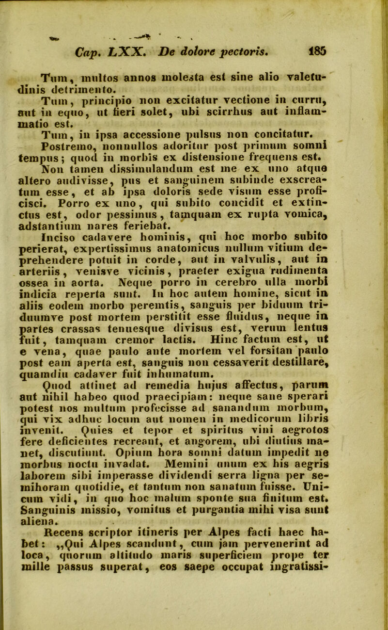 Tum, inultos annos molesta est sine alio valetu- dinis detrimento. Tum, principio non excitatur vectione in curru, aut in equo, ut fieri solet, ubi scirrhus aut inflam- matio est. Tum, in ipsa accessione pulsus non concitatur. Postremo, nonnullos adoritur post primum somni tempus; quod in morbis ex distensione frequens est. Non tamen dissimulandum est me ex uno atque altero audivisse, pus et sanguinem subinde exscrea- tum esse, et ab ipsa doloris sede visum esse profi- cisci. Porro ex uno, qui subito concidit et extin- ctus est, odor pessimus, tamquam ex rupta vomica, adstantium nares feriebat. Inciso cadavere hominis, qui hoc morbo subito perierat, expertissimus anatomicus nullum vitium de- prehendere potuit in corde, aut in valvulis, aut in arteriis, venisve vicinis, praeter exigua rudimenta ossea in aorta. Neque porro in cerebro ulla morbi indicia reperta sunt. In hoc autem homine, sicut in aliis eodem morbo peremtis, sanguis per biduum tri- duumve post mortem perstitit esse fluidus, neque in partes crassas tenuesque divisus est, verum lentus fuit, tamquam cremor lactis. Hinc factum est, ut e vena, quae paulo ante mortem vel forsitan j>aulo post eam aperta est, sanguis non cessaverit destillare, quamdiu cadaver fuit inhumatum. Quod attinet ad remedia hujus affectus, parum aut nihil habeo quod praecipiam: neque sane sperari potest nos multum profecisse ad sanandum morbum, qui vix adhuc locum aut nomen in medicorum libris invenit. Quies et tepor et spiritus vini aegrotos fere deficientes recreant, et angorem, ubi diutius ma- net, discutiunt. Opium hora somni datum impedit ne morbus noctu invadat. Memini unum ex his aegris laborem sibi imperasse dividendi serra ligna per se- mihoram quotidie, et tantum non sanatum fuisse. Uni- cum vidi, in quo hoc malum sponte sua finitum est. Sanguinis missio, vomitus et purgantia mihi visa sunt aliena. Recens scriptor itineris per Alpes facti haec ha- bet: ,,Qui Alpes scandunt, cum jam pervenerint ad loca, quorum altitudo maris superficiem prope ter mille passus superat, eos saepe occupat ingratissi-