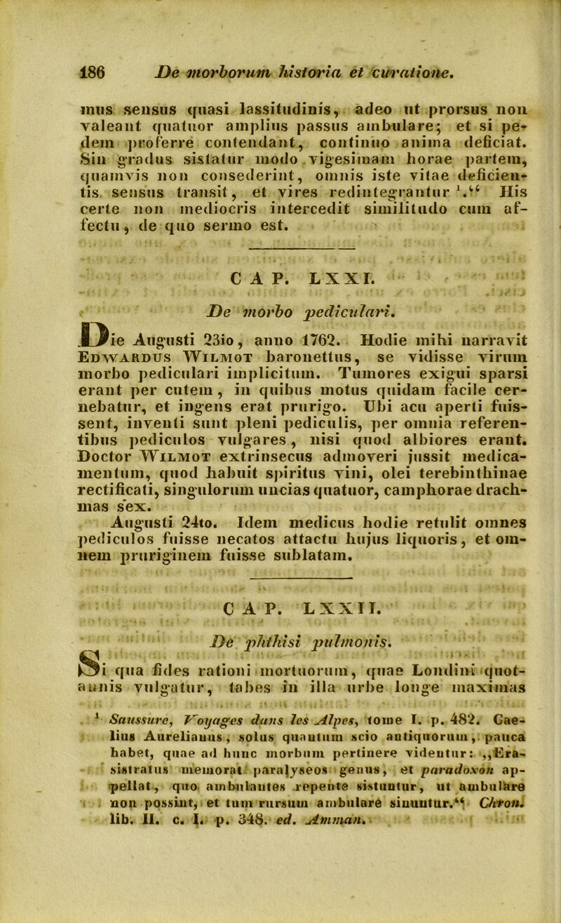 mus sensus quasi lassitudinis, adeo ut prorsus non valeant quatuor amplius passus ambulare; et si pe- dem proferre contendant, continuo anima deficiat. Sin gradus sistatur modo vigesimam horae partem, quamvis non consederint, omnis iste vitae deficien- tis sensus transit , et vires redintegrantur His certe non mediocris intercedit similitudo cum af- fectu, de quo sermo est. C A P. L X XI. De morbo pediculari. D ie Augusti 23io, anno 1762. Hodie mihi narravit Edwardus Wilmot baronettus, se vidisse virum morbo pediculari implicitum. Tumores exigui sparsi erant per cutem, in quibus motus quidam facile cer- nebatur, et ingens erat prurigo. Ubi acu aperti fuis- sent, inventi sunt pleni pediculis, per omnia referen- tibus pediculos vulgares, nisi quod albiores erant. Doctor Wilmot extrinsecus admoveri jussit medica- mentum, quod habuit spiritus vini, olei terebinthinae rectificati, singulorum uncias quatuor, camphorae drach- mas sex. Augusti 24to. Idem medicus hodie retulit omnes pediculos fuisse necatos attactu hujus liquoris, et om- nem pruriginem fuisse sublatam. C A P. LXXII. S De phthisi pulmonis. i qua fides rationi mortuorum, quae Londini quot- annis vulgatur, tabes in illa urbe longe maximas 1 Saussure, Voxjages dans les stipes, tome I. p. 482. Cae- lius Aureliauus, solus quantum scio antiquorum, pauca habet, quae ad hunc morbum pertinere videntur: ,,'Era- sistratus memorat parafyseos genus, et paradoxon ap- ipellat, quo ambulantes repente sistuntur, ut ambulare non possint, et tum rursum ambulare sinuntur.1 * * 4* Chton. lib. 11. c. I. p. 348. ed. Atnman.