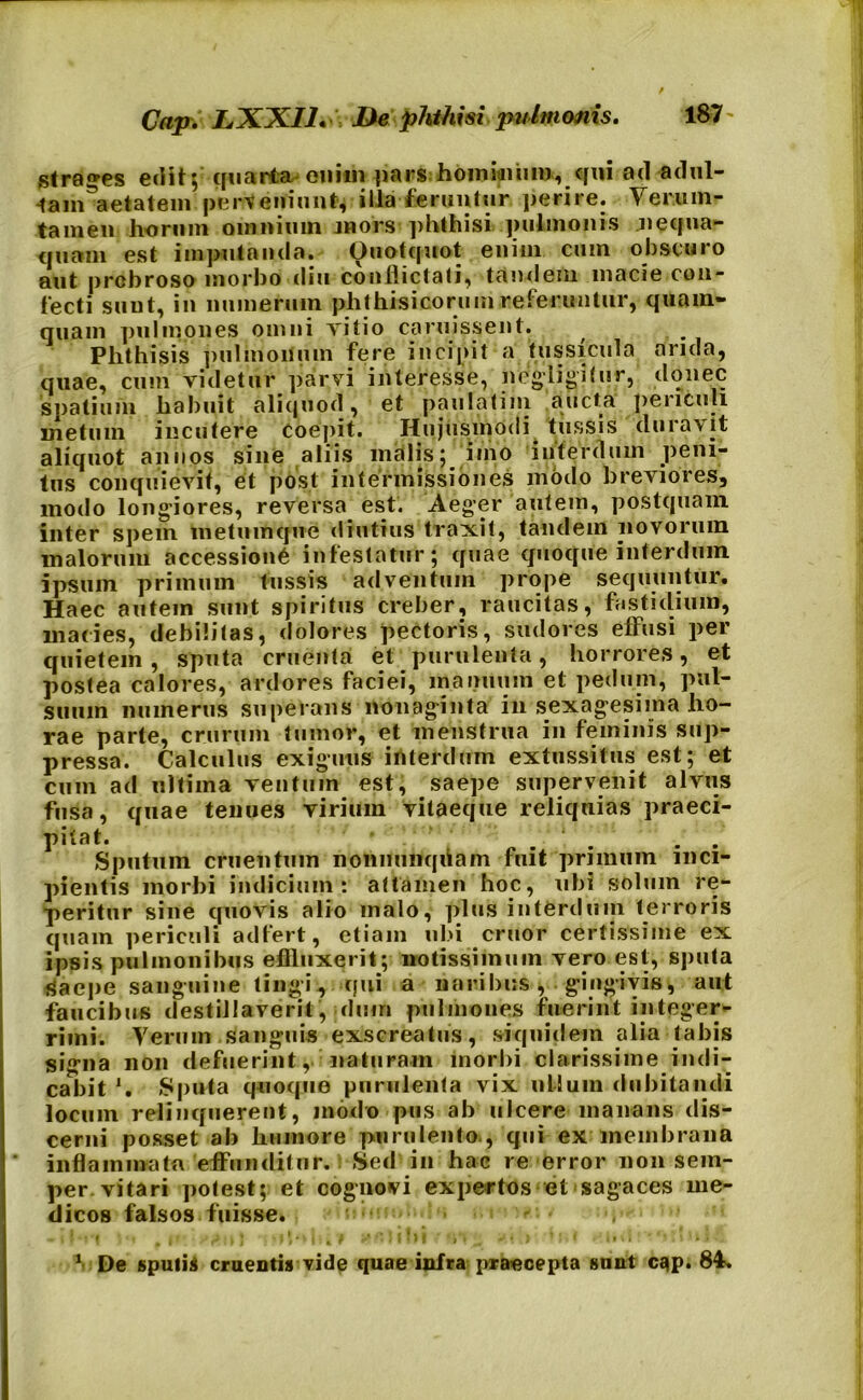 strages edit; quarta enim parshominum, qui ad adul- tam^aetatein perseni 1111(4 illa feruntur perire. Verum- tamen horum omnium mors ]>hthisi pulmonis nequa- quam est imputanda. Quotquot enim cum obscuro aut probroso morbo diu conflictati, tandem macie con- fecti sunt, in numerum phthisicorum referuntur, quam- quam pulmones omni Titio caruissent. Phthisis pulmonum fere incipit a tussicula arida, quae, cum videtur parvi inleresse, negligitur, donec spatium habuit aliquod, et paulatiiii aucta periculi metum incutere Coepit. Hujusmodi tussis duravit aliquot annos sine aliis malis; imo interdum peni- tus conquievit, et post intermissiones modo breviores, modo longiores, reversa est. Aeger autem, postquam inter spem metumque diutius traxit, tandem novorum malorum accessione infestatur; quae quoque interdum ipsum primum tussis adventum prope sequuntur. Haec autem sunt spiritus creber, raucitas, fastidium, macies, debilitas, dolores pectoris, sudores effusi per quietem, sputa cruenta et purulenta, horrores, et postea calores, ardores faciei, manuum et pedum, pul- suum numerus superans nonaginta iii sexagesima ho- rae parte, crurum tumor, et menstrua in feminis sup- pressa. Calculus exiguus interdum extussitus est; et cum ad ultima ventum est, saepe supervenit alvus fusa, quae tenues virium vitaeque reliquias praeci- pitat. ‘ . . Sputum cruentum nonnunqiiam fuit primum inci- pientis morbi indicium: attamen hoc, ubi solum re- peritur sine cpiovis alio malo, plus interdum terroris quam periculi adfert, etiam ubi eruor certissime ex ipsis pulmonibus effluxerit; notissimum vero est, sputa Saepe sanguine tingi, qui a naribus, gingivis, aut faucibus destillaverit, dum pulmones fuerint integer- rimi. Vermn sanguis exscreatus, siquidem alia tabis signa 11011 defuerint, naturam morbi clarissime indi- cabit *. Sputa quoque purulenta vix ullum dubitandi locum relinquerent, modo pus ab ulcere manans dis- cerni posset ab humore purulento., qui ex membrana * inflammatu effunditur. : Sed i» hac re error non sem- per vitari potest; et cognovi expertos et sagaces me- dicos falsos fuisse. 1 De sputis cruentis vide quae infra praecepta sunt cqp. 84s