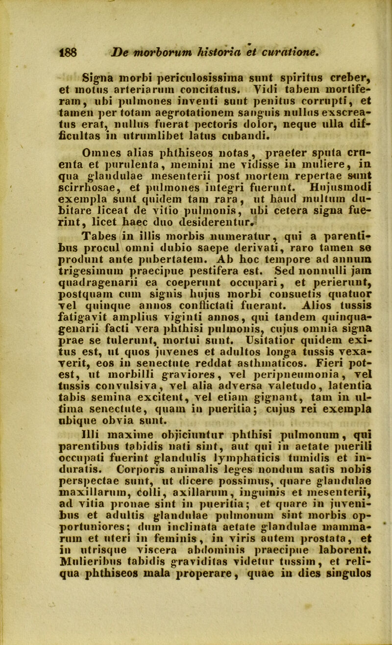 Signa morbi periculosissima sunt spiritus creber, et motus arteriarum concitatus. Vidi tabem mortife- ram, ubi pulmones inventi sunt penitus corrupti, et tamen per totam aegrotationem sanguis nullos exscrea- tus erat, nullus fuerat pectoris dolor, neque ulla dif- ficultas in utrumlibet latus cubandi. Omnes alias phthiseos notas, praeter sputa crn- enta et purulenta, memini me vidisse in muliere, in qua glandulae mesenterii post mortem repertae sunt scirrhosae, et pulmones integri fuerunt. Hujusmodi exempla sunt quidem tam rara, ut haud inultum du- bitare liceat de Yitio pulmonis, ubi cetera signa fue- rint, licet haec duo desiderentur. Tabes in illis morbis numeratur, qui a parenti- bus procul omni dubio saepe derivati, raro tamen se produnt ante pubertatem. Ab hoc tempore ad annum trigesimum praecipue pestifera est. Sed nonnulli jam quadragenarii ea coeperunt occupari, et perierunt, postquam cum signis hujus morbi consuetis quatuor vel quinque annos conflictati fuerant. Alios tussis fatigavit amplius viginti annos, qui tandem quinqua- genarii facti vera phthisi pulmonis, cujus omnia signa prae se tulerunt, mortui sunt. Usitatior quidem exi- tus est, ut quos juvenes et adultos longa tussis vexa- verit, eos in senectute reddat asthmaticos. Fieri pot- est, ut morbilli graviores, vel peripneiimonia, vel tussis convulsiva, vel alia adversa valetudo, latentia tabis semina excitent, vel etiam gignant, tam in ul- tima senectute, quam in pueritia; cujus rei exempla nbique obvia sunt. Illi maxime objiciuntur phthisi pulmonum, qui parentibus tabidis nati sint, aut qui in aetate puerili occupati fuerint glandulis lymphaticis tumidis et in- duratis. Corporis animalis leges nondum satis nobis perspectae sunt, ut dicere possimus, quare glandulae maxillarum, colli, axillarum, inguinis et mesenterii, ad vitia pronae sint in pueritia; et quare in juveni- bus et adultis glandulae pulmonum sint morbis op- portuniores; dum inclinata aetate glandulae mamma- rum et uteri in feminis, in viris autem prostata, et in utrisque viscera abdominis praecipue laborent. Mulieribus tabidis graviditas videtur tussim, et reli- qua phthiseos mala properare, quae in dies singulos