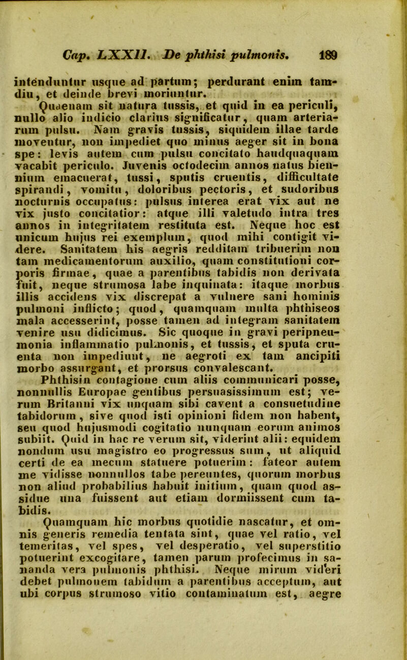 intenduntur usque ad partum; perdurant enim tam* diu, et deinde brevi moriuntur. Quaenam sit natura tussis, et quid in ea periculi, nullo alio indicio clarius significatur, quam arteria- rum pulsu. Nam gravis tussis, siquidem illae tarde inoveutur, non impediet quo minus aeger sit in bona spe: levis autem cum pulsu concitato haudquaquam vacabit periculo. Juvenis octodecim annos natus bien- nium emacuerat, tussi, sputis cruentis, difficultate spirandi, vomitu, doloribus pectoris, et sudoribus nocturnis occupatus: pulsus interea erat vix aut ne vix justo concitatior: atque illi valetudo intra tres annos in integritatem restituta est. Neque hoc est unicum hujus rei exemplum, quod mihi contigit vi- dere. Sanitatem his aegris redditam tribuerim non tam medicamentorum auxilio, quam constitutioni cor- poris firmae, quae a parentibus tabidis non derivata fuit, neque strumosa labe inquinata: itaque morbus illis accidens vix discrepat a vulnere sani hominis pulmoni inflicto; quod, quamquam multa phthiseos mala accesserint, posse tamen ad integram sanitatem venire usu didicimus. Sic quoque in gravi peripneu- raonia inflammatio pulmonis, et tussis, et sputa cru- enta non impediunt, ne aegroti ex tam ancipiti morbo assurgant, et prorsus convalescant. Phthisin contagione cum aliis communicari posse, nonnullis Europae gentibus persuasissimum est; ve- rum Britanni vix unquam sibi cavent a consuetudine tabidorum , sive quod isti opinioni fidem non habent, seu quod hujusmodi cogitatio nunquam eorum animos subiit. Quid in hac re verum sit, viderint alii: equidem nondum usu magistro eo progressus sum, ut aliquid certi de ea inecum statuere potuerim: fateor autem me vidisse nonnullos tabe pereuntes, quorum morbus non aliud probabilius habuit initium, quam quod as- sidue una fuissent aut etiam dormiissent cuin ta- bidis. Quamquam hic morbus quotidie nascatur, et om- nis generis remedia tentata sint, quae vel ratio, vel temeritas, vel spes, vel desperatio, vel superstitio potuerint excogitare, tamen parum profecimus in sa- nanda vera pulmonis phthisi. Neque mirum videri debet pulmonem tabidum a parentibus acceptum, aut ubi corpus strumoso vitio contaminatum est, aegre