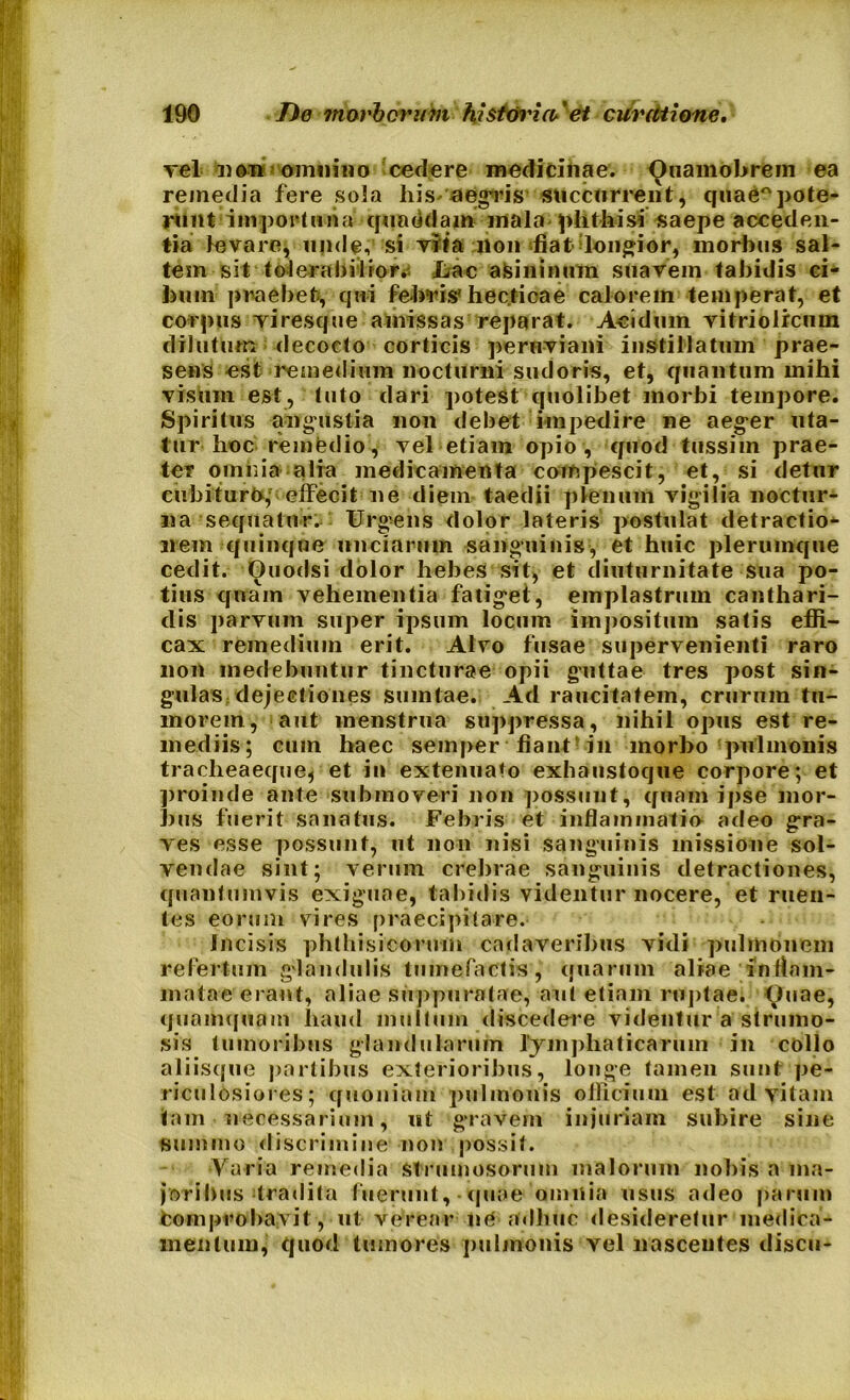 yel «en omnino cedere medicinae. Ouamobrem ea rejnedia fere sola his aegris succurrent, quae°pote- runt importuna quaedam- mala phthisi saepe acceden- tia levare, unde, si vita non diat longior, morbus sal- tem sit tolerabiliora Uac asininum suavem tabidis ci- bum praebet, qui febris*hectioae calorem temperat, et corpus viresque amissas reparat. Acidum vitriolrcum dilutum decocto corticis peruviani instillatum prae- sens est remedium nocturni sudoris, et, quantum mihi visum est, tuto dari potest quolibet morbi tempore. Spiritus angustia non debet impedire ne aeger uta- tur hoc remfedio, vel etiam opio, quod tussim prae- ter omnia alia medicamenta compescit, et, si detur cubituro, elfecit ne diem taedii plenum vigilia noctur- na sequatur. Urgens dolor lateris postulat detractio- nem quinque unciarum sanguinis, et huic plerumque cedit. Ouodsi dolor hebes sit, et diuturnitate sua po- tius quam vehementia fatiget, emplastrum canthari- dis parvum super ipsum locum impositum satis effi- cax remedium erit. Alvo fusae supervenienti raro non medebuntur tincturae opii guttae tres post sin- gulas dejectiones smntae. Ad raucitatem, crurum tu- morem, aut menstrua suppressa, nihil opus est re- mediis; cuin haec semper fiant ili morbo pulmonis tracheaeque, et in extenuato exhaustoque corpore; et proinde ante submoveri non possunt, quam ipse mor- bus fuerit sanatus. Febris et inflammatio odeo gra- ves esse possunt, ut non nisi sanguinis missione sol- vendae sint; verum crebrae sanguinis detractiones, quantumvis exiguae, tabidis videntur nocere, et ruen- tes eorum vires praecipitare. Incisis phthisicorum cadaveribus vidi pulmonem refertum glandulis tumefactis, quarum aliae inflam- matae erant, aliae suppuratae, aut etiam ruptae; Ouae, quamquam liaud inultum discedere videntur a strumo- sis tumoribus glandularum lymphaticarum in collo aliisque partibus exterioribus, longe tamen sunt pe- riculosiores; quoniam pulmonis officium est ad vitam tam necessarium, nt gravem injuriam subire sine summo discrimine non possit. Varia remedia strumosorum malorum nobis a ma- joribus tradita fuerunt, quae omnia usus adeo parum fcomprobavit, ut verear ne adhuc desideretur medica- mentum, quod tumores pulmonis vel nascentes discu-