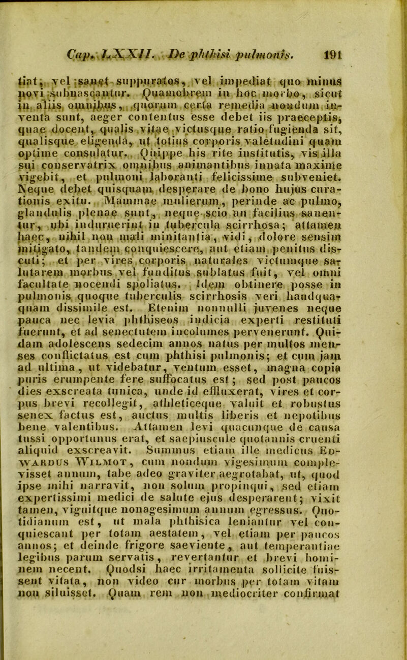 fiat, vel ;sanst suppuratos, vel impediat quo minus povi suhnasqanlur. Quamobrem in hoc morbo, sicut in aliis. omnjbus, quorum certa remedia -nondum in- venta sunt, aeger contentus esse debet iis praeceptis, quae docent, quaJis vitae viet usque ratio fugienda sit, qualisque eligenda, ut lotius corporis valetudini quam optime consulatur. (Quippe his rite institutis, vis: illa sqi conservatrix omnibus animantibus innata maxime vigebit, et pulmoni laboranti felicissime subveniet. Keque debet quis quam desperare de bono huius cura- tionis exitu. Mammae mulierum, perinde ac pulmo, glandulis plenae sunt, neque scio an facilius sanen- tur, ubi induruerint iu tubercula scirrhosa; attamen haec, nihil non mali minitantia, vidi, dolore sensim mitigato, tandem qon quiescere, aut etiam penitus dis- cuti; et per vires corporis naturales victumque sar lutarem morbus vel funditus sublatus fuit, vel omni facultate nocendi spoliatus. Idem obtinere posse in pulmonis quoque tuberculis scirrhosis veri haudqua* quain dissimile est. Etenim nonnulli juvenes neque pauca nec levia phfhiseos indicia experti restituti fuerunt, et ad senectutem incolumes pervenerunt. Qui- dam adolescens sedecim annos natus per multos men- ses conflictatus est cum phthisi pulmonis; et cum jam ad ultima, ut videbatur, ventum esset, magna copia puris erumpente fere suffocatus est; sed post paucos dies exscreata tunica, unde id effinxerat, vires et cor- pus brevi recollegit, atbleticeque valuit et robustus senex factus est, auctus multis liberis et nepotibus bene valentibus. Attamen levi quacunque de causa tussi opportunus erat, et saepiuscule quotannis cruenti aliquid exscreavit. Summus etiam ille medicus Ed- Wardus Wilmot, cum nondum vigesimum comple- visset annum, tabe adeo graviter aegrotabat, ut, quod ipse mihi narravit, non solum propinqui, sed etiam expertissimi medici de salute ejus desperarent; vixit tamen, viguilque nonagesimum annum egressus. Quo- tidianum est, ut mala phthisica leniantur vel con- quiescant per totam aestatem, vel etiam perpaucos annos; et deinde frigore saeviente, aut temperantiae legibus parum servatis, revertantur et brevi homi- nem necent. Quodsi liaec irritamenta sollicite fuis- sent vitata, non video cur morbus per totam vitam na» siluisset. Quam rem non mediocriter confirmat