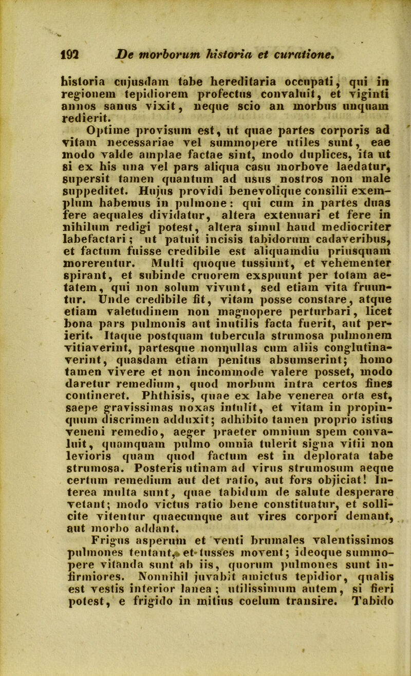 historia cujusdam tabe hereditaria occupati, qui in regionem tepidiorem profectus convaluit, et viginti annos sanus vixit, neque scio an morbus unquam redierit. Optime provisum est, ut quae partes corporis ad vitam necessariae vel summopere utiles sunt, eae modo valde amplae factae sint, modo duplices, ita ut si ex his una vel pars aliqua casu morbove laedatur, supersit tamen quantum ad usus nostros non male suppeditet. Hujus providi benevolique consilii exem- plum habemus in pulmone: qui cum in partes duas fere aequales dividatur, altera extenuari et fere in nihilum redigi potest, altera simul haud mediocriter labefactari; ut patuit incisis tabidorum cadaveribus, et factum fuisse credibile est aliquamdiu priusquam morerentur. Multi quoque tussiunt, et vehementer spirant, et subinde cruorem exspuunt per totam ae- tatem, qui non solum vivunt, sed etiam vita fruun- tur. Unde credibile lit, vitam posse constare, atque etiam valetudinem non magnopere perturbari, licet bona pars pulmonis aut inutilis facta fuerit, aut per- ierit. Itaque postquam tubercula strumosa pulmonem vitiaverint, partesque nonqullas cum aliis conglutina- verint, quasdam etiam penitus absumserint; homo tamen vivere et non incommode valere posset, modo daretur remedium, quod morbum intra certos fines contineret. Phthisis, quae ex labe venerea orta est, saepe gravissimas noxas intulit, et vitam in propin- quum discrimen adduxit; adhibito tamen proprio istius veneni remedio, aeger praeter omnium spem conva- luit, quamquam pulmo omnia tulerit signa vitii non levioris quam quod factum est in deplorata tabe strumosa. Posteris utinam ad virus strumosum aeque certum remedium aut det ratio, aut fors objiciat! In- terea multa sunt, quae tabidum de salute desperare vetant; modo victus ratio bene constituatur, et solli- cite vitentur quaecunque aut vires corpori demant, aut morbo addant. Frigus asperum et venti brumales valentissimos pulmones tentant^et-tusses movent; ideoque summo- pere vitanda sunt al» iis, quorum pulmones sunt in- firmiores. Nonnihil juvabit amictus tepidior, qualis est vestis interior lanea; utilissimum autem, si fieri potest, e frigido in mitius coelum transire. Tabido