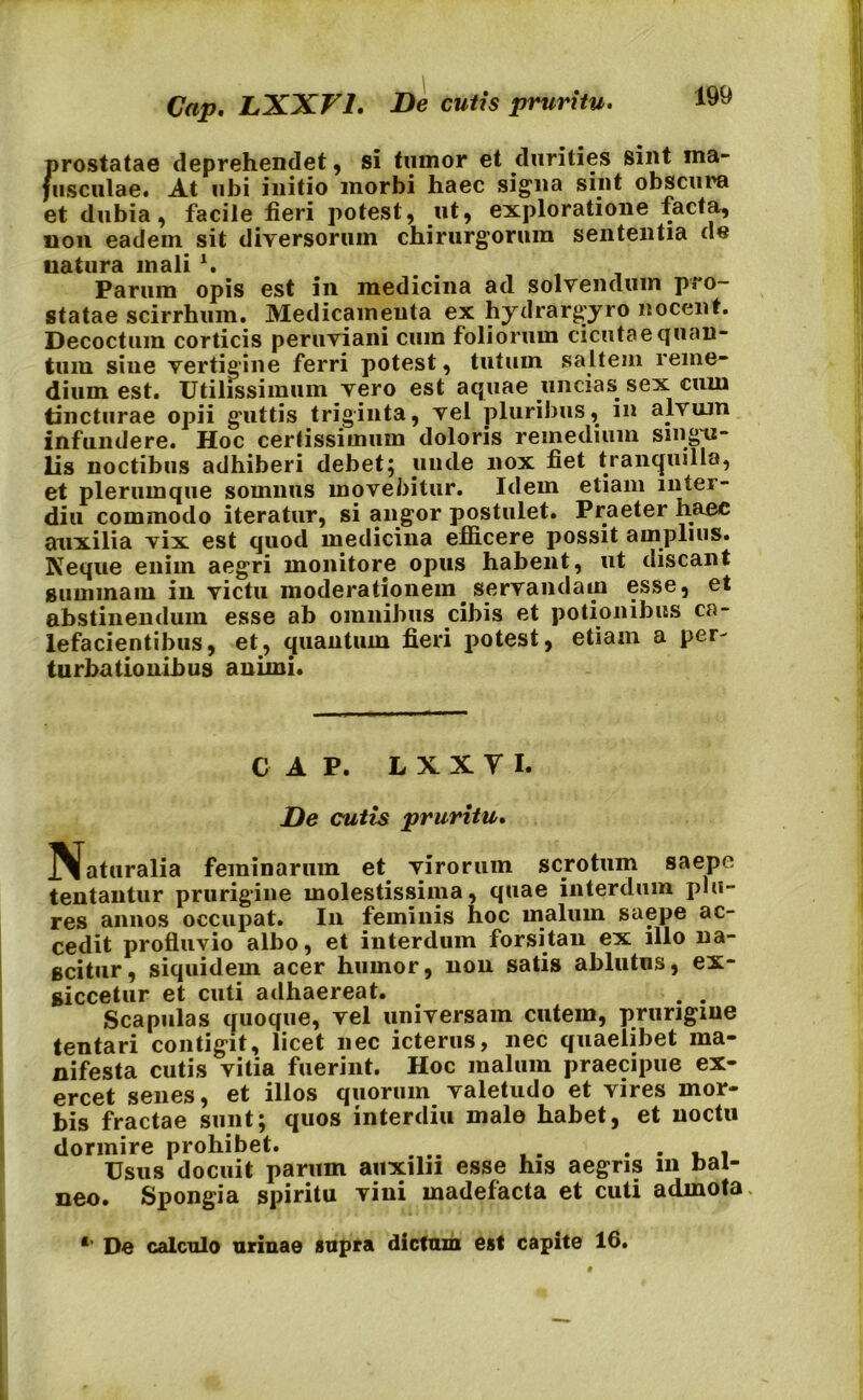 Cap. LXXF1. De cutis pruritu. prostatae deprehendet, si tumor et durities sint ma- jusculae. At ubi initio morbi haec signa sint obscura et dubia, facile fieri potest, .ut, exploratione facta, non eadem sit diversorum chirurgorum sententia de natura mali l. Parum opis est in medicina ad solvendum pro- statae scirrhum. Medicamenta ex hydrargyro nocent. Decoctum corticis peruviani cum foliorum cicutae quan- tum sine vertigine ferri potest, tutum saltem reme- dium est. Utilissimum vero est aquae uncias sex cum tincturae opii guttis triginta, vel pluribus, in alvum infundere. Hoc certissimum doloris remedium singu- lis noctibus adhiberi debet; unde nox fiet tranquilla, et plerumque somnus movebitur. Idem etiam niter- diu commodo iteratur, si angor postulet. Praeter haec auxilia vix est quod medicina efficere possit amplius. Neque enim aegri monitore opus habent, ut discant summam in victu moderationem, servandam esse, et abstinendum esse ab omnibus cibis et potionibus ca- lefacientibus, et, quantum fieri potest, etiam a per- turbationibus animi. CAP. L X X y I. De cutis pruritu. IVaturalia feminarum et. virorum scrotum saepe tentantur prurigine molestissima, quae interdum pia- res annos occupat. In feminis hoc malum saepe ac- cedit profluvio albo, et interdum forsitan ex illo na- scitur, siquidem acer humor, non satis ablutus, ex- siccetur et cuti adhaereat. . . Scapulas quoque, vel universam cutem, prurigine tentari contigit, licet nec icterus, nec quaelibet ma- nifesta cutis vitia fuerint. Hoc malum praecipue ex- ercet senes, et illos quorum valetudo et vires mor- bis fractae sunt; quos interdiu male habet, et noctu dormire prohibet. . . Usus docuit parum auxilii esse his aegris m bal- neo. Spongia spiritu vini madefacta et cuti admota. *' De calculo urinae supra dictum est capite 16.