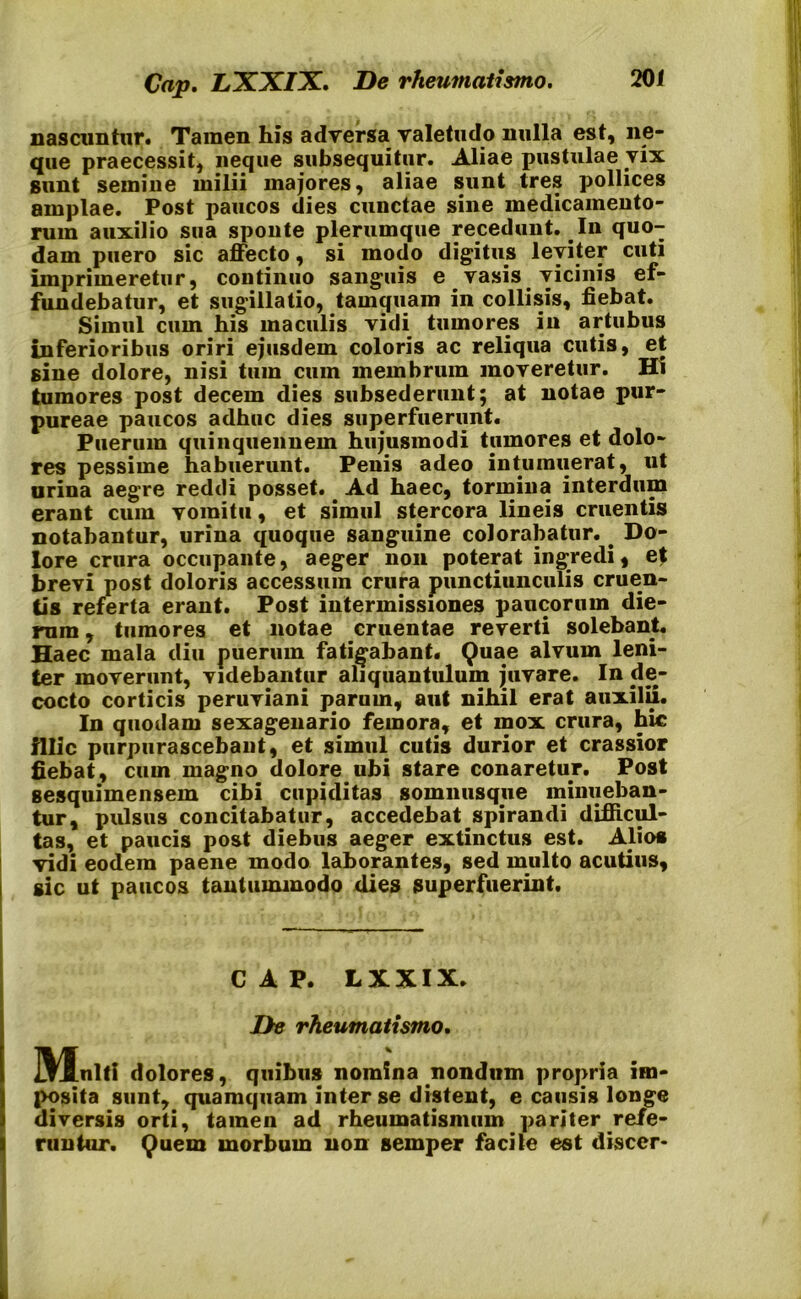 nascuntur. Tamen his adversa valetudo nulla est, ne- que praecessit, neque subsequitur. Aliae pustulae vix sunt semine milii majores, aliae sunt tres pollices amplae. Post paucos dies cunctae sine medicamento- rum auxilio sua sponte plerumque recedunt. In quo- dam puero sic affecto, si modo digitus leviter cuti imprimeretur, continuo sanguis e vasis vicinis ef- fundebatur, et sugillatio, tamquam in collisis, fiebat. Simul cum his maculis vidi tumores in artubus inferioribus oriri ejusdem coloris ac reliqua cutis, et sine dolore, nisi tum cum membrum moveretur. Hi tumores post decem dies subsederunt; at notae pur- pureae paucos adhuc dies superfuerunt. Puerum quinquennem hujusmodi tumores et dolo- res pessime habuerunt. Penis adeo intumuerat, ut urina aegre reddi posset. Ad haec, tormina interdum erant cum vomitu, et simul stercora lineis cruentis notabantur, urina quoque sanguine colorabatur. Do- lore crura occupante, aeger non poterat ingredi, et brevi post doloris accessum crura punctiunculis cruen- tis referta erant. Post intermissiones paucorum die- rum , tumores et notae cruentae reverti solebant. Haec mala diu puerum fatigabant. Quae alvum leni- ter moverunt, videbantur aliquantulum juvare. In de- cocto corticis peruviani parum, aut nihil erat auxilii. In quodam sexagenario femora, et mox crura, hic illic purpurascebant, et simul cutis durior et crassior fiebat, cum magno dolore ubi stare conaretur. Post sesquimensem cibi cupiditas somnusque minueban- tur, pulsus concitabatur, accedebat spirandi difficul- tas, et paucis post diebus aeger extinctus est. Alios vidi eodem paene modo laborantes, sed multo acutius, i sic ut paucos tantummodo dies superfuerint. CAP. LXXIX. De rheumatismo. Mnlll dolores, quibus nomina nondum propria im- posita sunt, quamquam inter se distent, e causis longe diversis orti, tamen ad rheumatismum pariter refe- runtur. Quem morbum non semper facile est discer*