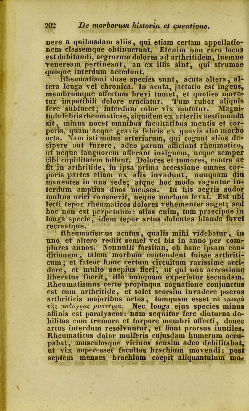 nere a quibusdam aliis, qui etiam certam appellatio- nem classemque obtinuerunt. Etenim non raro locus est dubitandi, aegrorum dolores ad arthritidem, luemne veneream pertineant, an ex illis sint, qui strumae quoque interdum accedunt. Rheumatismi duae species sunt, acuta altera, al- tera longa vel chronica. In acuta, jactatio est ingens, membruinque affectum brevi tumet, et quoties move- tur impatibili dolore cruciatur. Tum rubor aliquis fere sublucet; interdum color vix mutatur. Magni- tudo febris rheumaticae, siquidem ex arteriis aestimanda sit, minus nocet omnibus facultatibus mentis et cor- poris, quam aeque gravis febris ex quovis alio morbo orta. Nam isti motus arteriarum, qui cogunt alios de- sipere aut furere, adeo parum officiunt rheumatico, ut neque languorem afferant insignem, neque semper cibi cupiditatem toMant. Dolores et tumores, contra ac fit in arthritide, in ipsa prima accessione omnes cor- poris partes aliam ex alia invadunt, nunquam dia manentes in una sede; atque hoc modo vagantur in- terdum amplius duos menses. In his aegris sudor multus oriri consuevit, neque morbum levat. Est ubi lecti tepor rheumaticos dolores vehementer auget; sed hoc non est perpetuum! alias enim, tum praecipue in lohga sjjecie, idem tepor artus dolentes blande fovet recreatque. Rheumatismis acutus, qualis mihi videbatur, in uno et altero rediit semel vel bis in anno per com- plures annos. Nonnulli forsitan, ob hanc ipsam con- ditionem , talem morbum contendent fuisse arthriti- cum ; et fateor hunc certum circuitum rarissime acci- dere, et multo saepitis fieri , uf qui una accessione liberatus fuerit, ille nunquam experiatur secundam. Rheumatismus certe propinqua cognatione conjunctus est cum arthritide, et solet seorsnn invadere pueros arthriticis majoribus ortos, tamquam esset x« o/mxqu xr;q nodu/Qaq (.utoxvQia. Nec longa ejus species minus affinis est paralyseos: nam sequitur fere diuturna de- bilitas cum tremore et torpore membri affecti, donec artus interdum resolvuntur, et fiunt prorsus inutiles. Rheumaticus dolor umiferis cujusdain humerum occu- pabat, musculosque vicinos sensim adeo debilitabat, ut vix superesset facultas brachium movendi: post septem menses brachium coepit aliquantulum mor