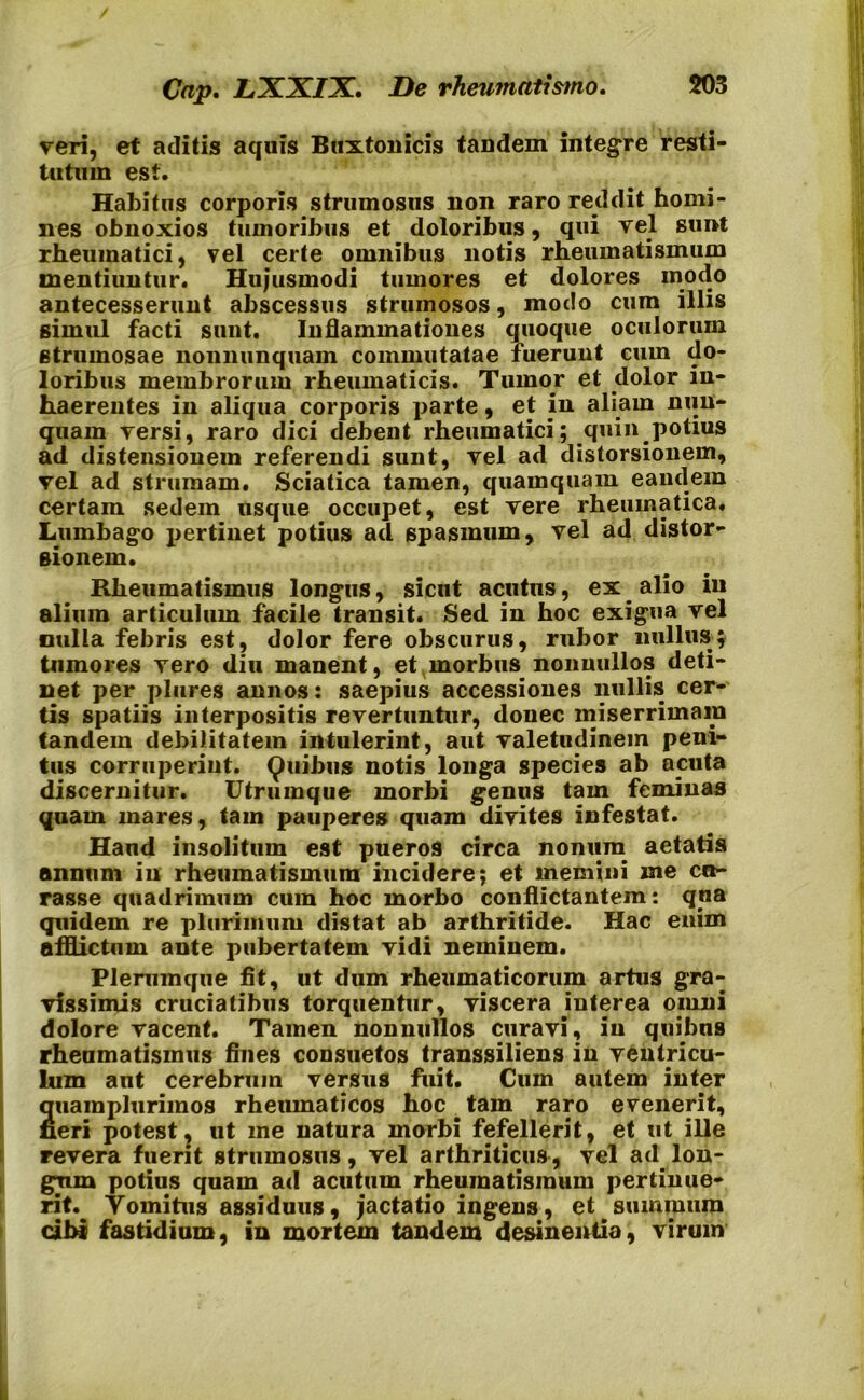 veri, et aditis aquis Buxtonicis tandem integre resti- tutum est. Habitus corporis strumosus non raro reddit homi- nes obnoxios tumoribus et doloribus, qui vel sunt rheumatici, vel certe omnibus notis rheumatismum mentiuntur. Hujusmodi tumores et dolores modo antecesserunt abscessus strumosos, modo cum illis simul facti sunt. Inflammationes quoque oculorum strumosae nonnunquam commutatae fuerunt cum do- loribus membrorum rheumaticis. Tumor et dolor in- haerentes in aliqua corporis parte, et in aliam nun- quam versi, raro dici debent rheumatici; quin potius ad distensionem referendi sunt, vel ad distorsionem, vel ad strumam. Sciatica tamen, quamquam eandem certam sedem usque occupet, est vere rheumatica. Lumbago pertinet potius ad spasmum, vel ad distor- sionem. Rheumatismus longus, sicut acutus, ex alio in alium articulum facile transit. Sed in hoc exigua vel nulla febris est, dolor fere obscurus, rubor nullus; tumores vero diu manent, et morbus nonnullos deti- net per plures annos: saepius accessiones nullis cer- tis spatiis interpositis revertuntur, donec miserrimam tandem debilitatem intulerint, aut valetudinem peni- tus corruperint. Quibus notis longa species ab acuta discernitur. Utrumque morbi genus tam feminas quam mares, tam pauperes quam divites infestat. Haud insolitum est pueros circa nonum aetatis annum in rheumatismum incidere; et memini me cu- rasse quadrimum cum hoc morbo conflictantem: qna quidem re plurimum distat ab arthritide. Hac enim afflictum ante pubertatem vidi neminem. Plerumque fit, ut dum rheumaticorum artus gra- vissimis cruciatibus torquentur, viscera interea omni dolore vacent. Tamen nonnullos curavi, in quibus rheumatismus fines consuetos transsiliens in ventricu- lum aut cerebrum versus fuit. Cum autem inter auamplurimos rheumaticos hoc tam raro evenerit, neri potest, ut me natura morbi fefellerit, et ut ille revera fuerit strumosus, vel arthriticus, vel ad lon- gum potius quam ad acutum rheumatismum pertinue- rit.^ Yomitus assiduus, jactatio ingens, et summum cibi fastidium, in mortem tandem desinentia, virum