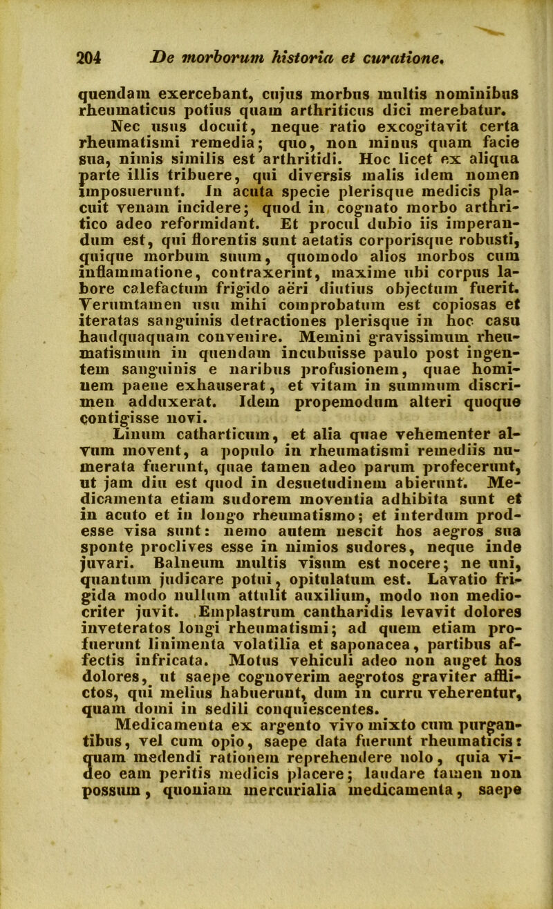 queiidam exercebant, cujus morbus multis nominibus rheumaticus potius quam arthriticus dici merebatur. Nec usus docuit, neque ratio excogitavit certa rheumatismi remedia; quo, non minus quam facie sua, niinis similis est arthritidi. Hoc licet ex aliqua parte illis tribuere, qui diversis malis idem nomen imposuerunt. In acuta specie plerisque medicis pla- cuit venam incidere; quod in cognato morbo arthri- tico adeo reformidant. Et procul dubio iis imperan- dum est, qui florentis sunt aetatis corporisque robusti, quique morbum suum, quomodo alios morbos cum inflammatione, contraxerint, maxime ubi corpus la- bore calefactum frigido aeri diutius objectum fuerit. Yerumtamen usu mihi comprobatum est copiosas et iteratas sanguinis detractiones plerisque in hoc casu haudquaquam convenire. Memini gravissimum rheu- matismum in quendam incubuisse paulo post ingen- tem sanguinis e naribus profusionem, quae homi- nem paene exhauserat, et vitam in suminum discri- men adduxerat. Idem propemodum alteri quoque Contigisse novi. Linum catharticum, et alia quae vehementer al- Ytim movent, a populo in rheumatismi remediis nu- merata fuerunt, quae tamen adeo parum profecerunt, ut jam diu est quod in desuetudinem abierunt. Me- dicamenta etiam sudorem moventia adhibita sunt et in acuto et iu longo rheumatismo; et interdum prod- esse visa sunt: nemo autem nescit hos aegros sua sponte proclives esse in nimios sudores, neque inde juvari. Balneum multis visum est nocere; ne uni, quantum judicare potui, opitulatum est. Lavatio fri- gida modo nullum attulit auxilium, modo non medio- criter juvit. Emplastrum cantharidis levavit dolores inveteratos longi rheumatismi; ad quem etiam pro- fuerunt linimenta volatilia et saponacea, partibus af- fectis infricata. Motus vehiculi adeo non auget hos dolores, ut saepe cognoverim aegrotos graviter affli- ctos, qui melius habuerunt, dum m curru veherentur, quam domi in sedili conquiescentes. Medicamenta ex argento vivo mixto cum purgan- tibus, vel cum opio, saepe data fuerunt rheumaticis: quam medendi rationem reprehendere nolo, quia vi- deo eam peritis medicis placere; laudare tamen non possum, quoniam mercurialia medicamenta, saepe