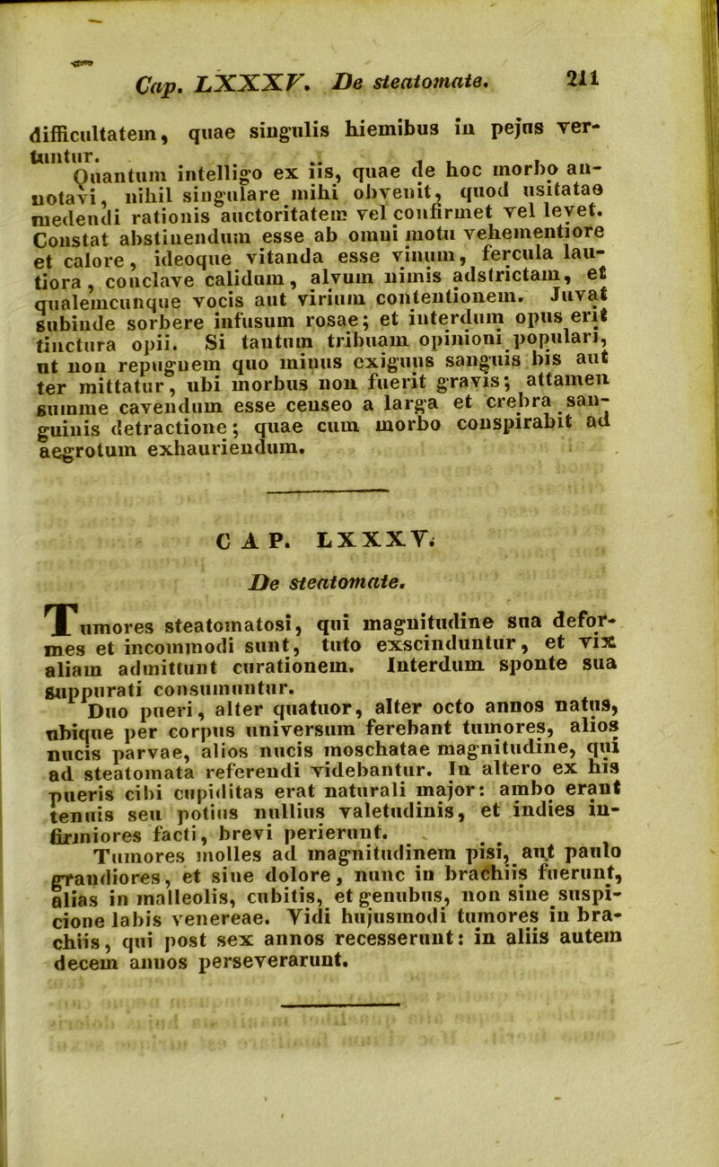 Cap. LXXXV. De steatomate. difficultatem, quae singulis hiemibus in pejns ver- tuntur. .. , . - Quantum intelligo ex ns, quae (le hoc morbo an- notavi, nihil singulare mihi obvenit, quod usitatas medendi rationis auctoritatem vel confirmet vel levet. Constat abstinendum esse ab omni motu vehementi ore ct calore ^ ideocjue vitanda esse vinum 9 fercula lau* tiora conclave calidum, alvum nimis adstrictam, et qualemcunque vocis aut virium contentionem. Juvat subinde sorbere infusum rosae; et interdum opus erit tinctura opii. Si tantum tribuam opinioni populari, nt non repugnem quo minus exiguus sanguis bis aut ter mittatur, ubi morbus non fuerit gravis; attamen summe cavendum esse censeo a larga et crebra san- guinis detractione; quae cum morbo conspirabit ad aegrotum exhauriendum. CAP. LXXXY; De steatomate. Tumores steatomatosi, qui magnitudine sna defor- mes et incommodi sunt, tuto exscinduntur, et vix aliam admittunt curationem. Interdum sponte sua Suppurati consumuntur. Duo pueri, alter quatuor, alter octo annos natus, nbique per corpus universum ferebant tumores, alios nucis parvae, alios nucis moschatae magnitudine, qui ad steatomata referendi videbantur. In altero ex his pueris cibi cupiditas erat naturali major: ambo erant tenuis seu potius nullius valetudinis, et indies in- firmiores facti, brevi perierunt. . Tumores molles ad magnitudinem pisi, aut paulo grandiores, et sine dolore, nunc in brachiis fuerunt, alias in malleolis, cubitis, etgenubus, non sine.suspi- cione labis venereae. Yidi hujusmodi tumores in bra- chiis, qui post sex annos recesserunt: in aliis autem decem anu os perseverarunt.