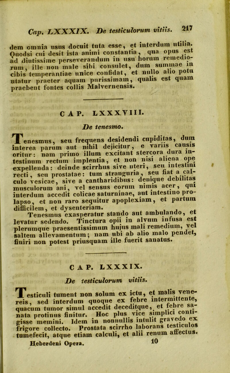 Cap. LXXXIX. De testiculorum vitiis. dem omnia usus docuit tuta esse, et interdum Quod si cui desit ista animi constantia , qua opus esi ad diutissime perseverandum in usu horum remedio- rum, ille non male sibi consulet, dum summae in cibis temperantiae unice confidat, et nullo alio potu utatur praeter aquam purissimam, qualis est quam praebent fontes collis Malvernensis. CAP. LXXXYIII. De tenesmo. TTenesmus, seu frequens desidendi cupiditas, dum interea parum aut nihil dejicitur, e vanis causis oritur: nam primo illum testinuin rectum implentia, et non nisi aliena j _ expellenda: deinde scirrhus sive uteri, seu intestini recti, seu prostatae: tum stranguria , seu hat a cal- culo vesicae, sive a cantharidibus: denique debilitas musculorum ani, vel sensus eorum nimis acer, qui interdum accedit colicae saturuinae, aut intestino pro lapso, et non raro sequitur apoplexiam, et partura difficilem, et dysenteriam. , , Tenesmus exasperatur stando aut ambulando, et levatur sedendo. Tinctura opii in alvum infusa est plerumque praesentissimuin hujus mali remedium, vel saltem allevamentum; nam ubi ab alio malo pendet, finiri non potest priusquam ille fuerit sanatus. CAP. LXXXIX. De testiculorum vitiis. JTesticuli tument non solum ex ictu, et malis vene- reis, sed interdum quoque ex febre intermittente, quacuin tumor simul accedit decedi tque, . et te_ re nata protinus finitur. Hoc plus. vice simplici C®1 gisse memini. Idem in nonnullis intulit gravet frigore collecto. Prostata scirrho laborans testiculos tumefecit, atque etiam calculi, et alii renum anec u • Heberdeni Opera. i