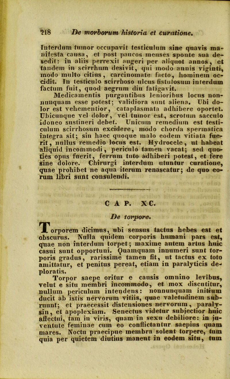 Interdum tumor occupavit testiculum sine quavis ma- nifesta causa, et post paucos menses sponte sua de- sedit: in aliis perrexit augeri per aliquot annos, et tandem in scirrhum desivit, qui modo annis viginti, modo multo citius, carcinomate facto, hominem oc- cidit. I11 testiculo scirrhoso ulcus fistulosum interdum factum fuit, quod aegrum diu fatigavit. Medicamentis purgantibus lenioribus locus non- nunquam esse potest; validiora sunt aliena. Ubi do- lor est vehementior, cataplasmata adhibere oportet. Ubicunque vel dolor, vel tumor est, scrotum sacculo idoneo sustineri debet. Unicum remedium est testi- culum scirrhosum excidere, modo chorda spermatica integra sit; sin haec quoque malo eodem vitiata fue- rit, nullus remedio locus est. Hydrocele, ut habeat aliquid incommodi, periculo tamen vacat; sed quo- ties opus fuerit, ferrum tuto adhiberi potest, et fere sine dolore. Chirurgi interdum utuntur curatione, quae prohibet ne aqua iterum renascatur; de quo eo- rum libri sunt consulendi. C A P. XC. De torpore, TForporem dicimus, ubi sensus tactus hebes est et obscurus. Nulla quidem corporis humani pars est, quae non interdum torpet; maxime autem artus huic casui sunt opportuni. Quamquam innumeri sunt tor- poris gradus, rarissime tamen fit, ut tactus ex toto amittatur, et penitus pereat, etiam in paralyticis de- ploratis. Torpor saepe oritur e causis omnino levibus, vellit e situ membri incommodo, et mox discutitur, nullum periculum intendens: nonnunquam initium ducit ab istis nervorum vitiis, quae valetudinem sub- ruunt; et praecessit distensiones nervorum, paraly- sin, et apoplexiam. Senectus videtur subjectior huic affectui, tam in viris, quam in sexu debiliore: in ju- ventute feminae cum eo conflictantur saepius quam mares. Noctu praecipue membra solent torpere, tum quia per quietem diutius manent in eodem situ, tum