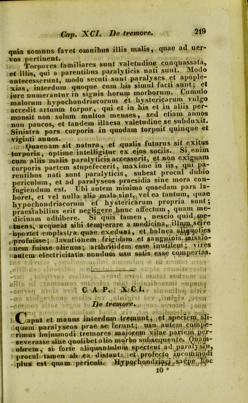 Crtp. XCI. Be tremore. qnia somnus favet omnibus illis malis, quae ad uer- vos *familiares sunt valetudine conquassata, et illis, qui a parentibus paralyticis nati sunt. Modo antecesserunt, modo secuti sunt paralyses et apople- xia», interdum quoque cum his simul facti sunt; et jure numerantur in signis horum morborum. Cumulo malorum hypochondriacorum et hystericarum vulteo accedit artuum torpor, qui et in his et m alus per- mansit non solum multos menses, sed etiam annos non paucos, et tandem illaesa valetudine se subduxit. Sinistra pars corporis in quodam torpuit quinque et VlglOuaeTam‘sit natura, et qualis futurus sit exitus torporis, optime intelligitur ex ejus sociis. Si enim cum aliis malis paralyticis accesserit, et non exiguam corporis partem stupefecerit, maxime m iis, qui pa- rentibus nati sunt paralyticis, subest procul dubio periculum, et ad paralyseos praesidia sine mora con- fugiendum est. Ubi autem minima quaedam pars la- boret, et vel nulla alia mala sint, vel ea tantum, quae hypochondriacorum et hystericarum propria sunt; praestabilius erit negligere.huuc affectum, quam me- dicinam adhibere. Si “quis tamen , nescio quidt ine- tuens, nequeat sibi temperare a medicina, illiup,}scire -oportet emplastra quae exedunt, et balnea a^ijoties . profuisse; laMatiohem frigidam et aussio- ; nem fuisse alienas; arthritidem esse inutilem.; vnes autem' electricitalis nondum usn satis esse cquipeitas. C A P, : iXt&i. f ‘j .'»/ < -■*; u ] i f) i De tremore, !U! rl‘J Caput et manus interdum trwpnt, et speciepia|i- quaiu paralyseos prae se ferunt.; usu autem rimus hujusmodi tremores lnajofem yjjia.e partem per- severasse sine quolibet alio morbp subseqtujute. obrem, si forte aliquantulum spectent ad paralysin, procul tamen ab ea distant: et prpfecjo . Jycomimyli plus est quam periculi. KypftpbQndrf^ysa^>;.^oc 10 *