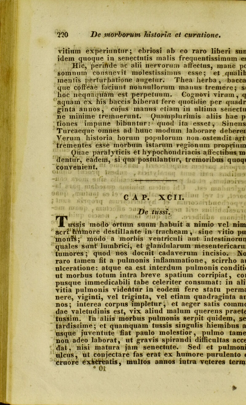 vitium experiuntur; ebriosi ab eo raro liberi sun idem quoque in senectutis malis frequentissimum ef Hic, periftde ac alii nervorum affectus, mane pc somnum consuevit molestissimus esse; et.qualib mentis perturbatione augetur. Thea herba, bacca que coffeae faciunt nonnullorum manus tremere; si lioc nequaquam est perpetuum. Cognovi virum, q aquam ex his baccis biberat fere quotidie per quadr ginta annos, cujus manus etiam in ultima senectu ne minime tremuerunt. Quam plurimis aliis hae p tiones impune bibuntur: quod ita esset, Sinens Turcaeque omnes ad hunc modum laborare deberer Verum historia horum populorum non ostendit arti trementes esse morbum istarum regionum proprium Quae paralyticis et hypochondriacis affectibus, m dentur, eadem, si qua postulantur, tremoribus quoqi convenient. C A P. XCII. De tussi. T jdbi «iir irssis modo ortum suum habuit a nimio vel nim acr^tmhiore destillante in tracheam, sine vitio pu monK;' modo a morbis ventriculi aut intestinoruu quales sunt lumbrici, et glandularum mesentericam] tumores; quod nos docuit cadaverum incisio. No raro tameu fit a pulmonis inflammatione, scirrho ai ulceratione: atque ea est interdum pulmonis conditu ut morbus totum intra breve spatium corripiat, coi pusque immedicabili tabe celeriter consumat: in ali vitia pulmonis videUtur in eodem fere statu perim nere, viginti, vel triginta, vel etiam quadraginta ar nos; interea corpus impletur, et aeger satis commi dae valetudinis est, vix aliud malum querens praete tussim. In aliis morbus pulmonis serpit quidem, se tardissime; et quamquam tussis singulis hiemibus a usque juventute fiat paulo molestior, pulmo tame non adeo laborat, ut gravis spirandi difficultas acce dat, nisi matura jam senectute. Sed et pulmoni ulcus, ut coujectare fas erat ex humore purulento ( cruore exktreatis, multos annos intra veteres terra: * Oi *