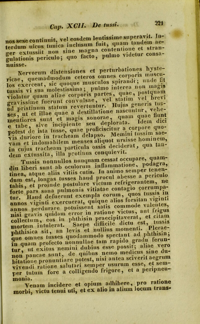 Cap. XC1I. De tussi. m SUSSKhSS,™ i liuisse. . Nervorum distensiones et perturbationes hyste ricae, quemadmodum ceteros omnes corporis imis «prrpnt sic quoque musculos spirandi, mule iit tussis vi sua* molestissima; pulmo interea 11011 A11^1* violatur quam aliae corporis Par^, quae, po. «ravissime fuerunt convulsae, vel stat . f ml nristinum statum revertuntur. Hujus genens tiu ses1 n? e i™ae quae a destillatione nascuntur vehe- meuliorcs sunt 'et magis sonorae quatn q«ae finn „ tnhP sive incipiente seu deplorata. Kiem un,i potest «lc ista tusse, quae proficiscitur « vis duriore in tracheam delapso. Memini tussim sj vam et indomabilem menses aliquot ursisse h°“’ tau- in cuius tracheam particula ossis deciderat, ] dem extussita, illa protinus conquievit. Tussis nonnullos nunquam cessat occupare, qua - flin liberi sunt ab oculorum inflammatione, podagra, tinVaataue aliis vitiis cutis. In animo se.nper tenen- dum 'est,longas tusses haud procul abesse a pcricu o tabis et proinde postulare victum refrigerantem, ne forte'pars' sana pulmonis vitiatae tur. Haud defuerunt exempla eorum, quos tiissis annos viginti exercuerat, quique alios . annos perdurare potuissent VviZs au? fritS nisi gravis quidam error m ratione victus, aut Irig collectum, eos in phthisin p^ecipitaverat, et cita mortem intulerat. Saepe difficile dmtu est, tus. -rtVtfbi«ira sit an levis et nullius momenti. Pleiae mie omnes tusses quodammodo spectant ad phthisin, ?n aSam profecto nonnullae tam rapido gradu lerun- turq ut exitus nemini dubius esse possit; aliae vero ? no,ipqp sunt de quibus nemo medicus sine du bUatione pronuntiare potest, nisi antea sciverit aegrum vivendi ratione salutari semper usurum esse, et sem per tutum fore a colligendo frigore, et a peripneu- monia. Yenain incidere et opium adhibere, pro ratmne morbi, victu tenui uti, et ex alio m alium locum trans-