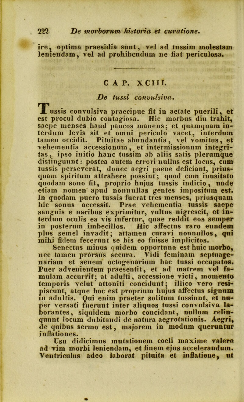 ire, optima praesidia sunt, veJ ad tussim molestam leniendam, vel ad prohibendum ne fiat periculosa. C A P. XCIII. De tussi convulsiva. TTussis convulsiva praecipue fit iu aetate puerili, et est procul dubio contagiosa. Hic morbus diu trahit, saepe menses hand paucos manens; et quamquam in- terdum levis sit et omni periculo vacet, interdum tamen occidit. Pituitae abundantia, vel vomitus, et vehementia accessionum, et intermissionum integri- tas, ipso initio hanc tussim ab aliis satis plerumque distinguunt: postea autem errori nullus est locus, cum tussis perseverat, donec aegri paene deficiant, prius- quam spiritum attrahere possint; quod cum inusitato quodam sono fit, proprio hujus tussis indicio, unde etiam nomen apud nonnullas gentes impositum est. In quodam puero tussis fuerat tres menses, priusquam hic sonus accessit. Prae vehementia tussis saepe sanguis e naribus exprimitur, vultus nigrescit, et in- terdum oculis ea vis infertur, quae reddit eos semper in posterum imbecillos. Hic affectus raro eundem plus semel invadit; attamen curavi nonnullos, qui mihi fidem fecerunt se bis eo fuisse implicitos. Senectus minus quidem opportuna est huic morbo, nec tamen prorsus secura. Vidi feminam septuage- nariam et senem octogenarium hac tussi occupatos. Puer advenientem praesentit, et ad matrem vel fa- mulam accurrit; at adulti, accessione victi, momento temporis velut attoniti concidunt; illico vero resi- piscunt, atque hoc est proprium hujus affectus signum in adultis. Qui enim praeter solitum tussiunt, et lin- per versati fuerunt inter aliquos tussi convulsiva la- borantes, siquidem morbo concidant, nullum relin- quunt locum dubitandi de natura aegrotationis. Aegri, de quibus sermo est, majorem in modum queruntur inflationes. Usu didicimus mutationem coeli maxime valere ad vim morbi leniendam, et finem ejus accelerandum. Ventriculus adeo laborat pituita et inflatione, ut