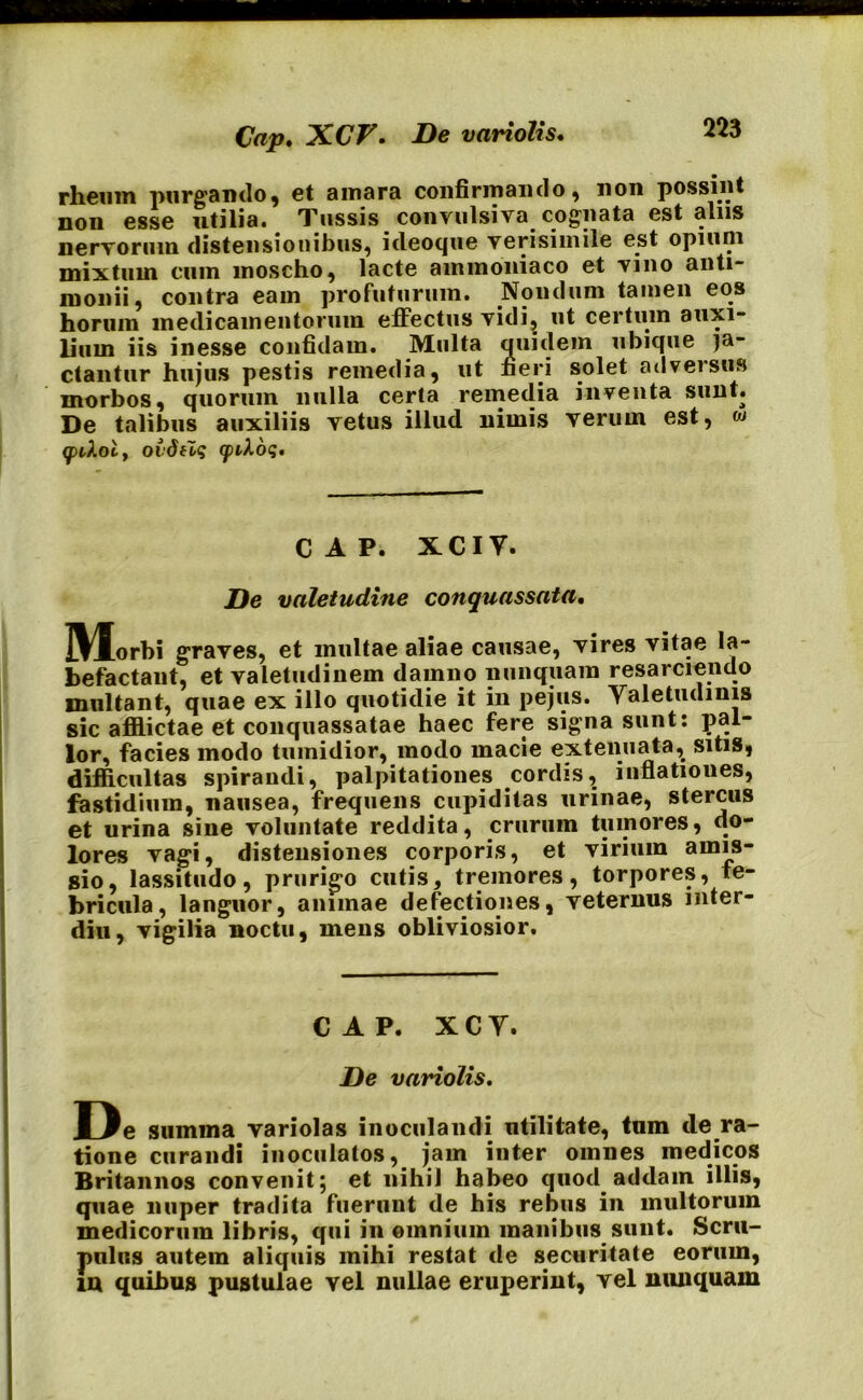 rheum purgando, et amara confirmando, non possint non esse utilia. Tussis convtilsiva cognata est alus nervorum distensionibus, ideoque verisimile est opium mixtum cum moscho, lacte ainmoniaco et vino anti- monii, contra eam profuturum. Nondum tamen eos horum medicamentorum effectus vidi, ut certum auxi- lium iis inesse confidam. Multa quidem ubique la- ctantur hujus pestis remedia, ut fieri solet adversus morbos, quorum nulla certa remedia inventa sunt. De talibus auxiliis vetus illud nimis verum est, w (pckoiy oidtlq (piXdq, cap. xciv. De valetudine conquassata. IWlorbi graves, et multae aliae causae, vires vitae la- befactant, et valetudinem damno nunquam resarciendo multant, quae ex illo quotidie it in pejus. Yaletudmis sic afflictae et conquassatae haec fere signa sunt: pal- lor, facies modo tumidior, modo macie extenuata,. sitis, difficultas spirandi, palpitationes cordis, inflationes, fastidium, nausea, frequens cupiditas urinae, stercus et urina sine voluntate reddita, crurum tumores, do- lores vagi, distensiones corporis, et virium amis- sio, lassitudo, prurigo cutis, tremores, torpores, fe- bricula, languor, animae defectiones, veternus mter- diu, vigilia noctu, mens obliviosior. CAP. X C Y. De variolis. De summa variolas inoculandi utilitate, tum de ra- tione curandi inoculatos, jam inter omnes medicos Britannos convenit; et nihil habeo quod addam illis, quae nuper tradita fuerunt de his rebus in multorum medicorum libris, qui in omnium manibus sunt. Scru- pulus autem aliquis mihi restat de securitate eorum, in quibus pustulae vel nullae eruperint, vel nunquam