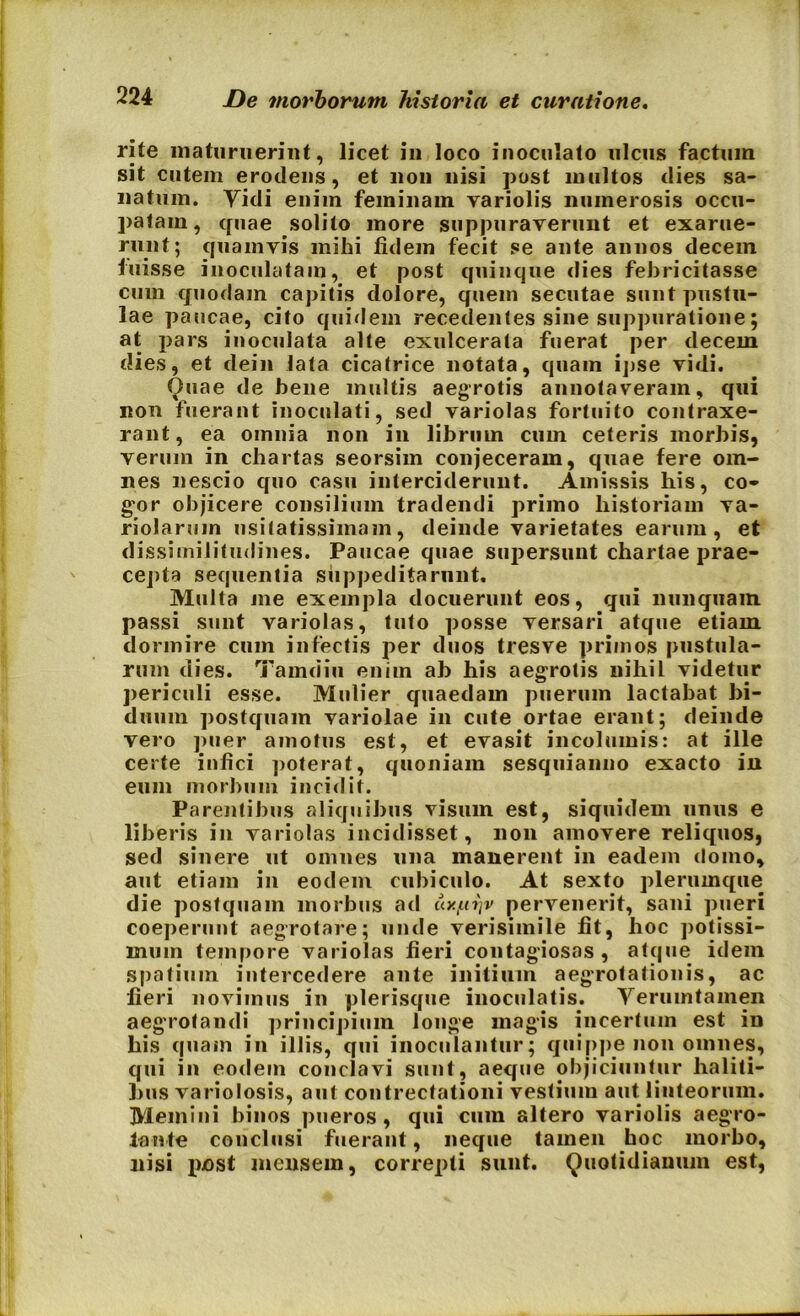 rite maturuerint, licet in loco inoculato ulcus factum sit cutem erodens, et non nisi post multos dies sa- natum. Yidi enim feminam variolis numerosis occu- patam, quae solito more suppuraverunt et exarue- runt; quamvis mihi fidem fecit se ante annos decem luisse inoculatam, et post quinque dies febricitasse cum quodam capitis dolore, quem secutae sunt pustu- lae paucae, cito quidem recedentes sine suppuratione; at pars inoculata alte exulcerata fuerat per decem dies, et dein lata cicatrice notata, quam ipse vidi. Quae de bene multis aegrotis annotaveram, qui non fuerant inoculati, sed variolas fortuito contraxe- rant, ea omnia non in librum cum ceteris morbis, verum in chartas seorsim conjeceram, quae fere om- nes nescio quo casu interciderunt. Amissis his, co- gor objicere consilium tradendi primo historiam va- riolaruin usitatissimam, deinde varietates earum, et dissimilitudines. Paucae quae supersunt chartae prae- cepta sequentia suppeditarnnt. Multa me exempla docuerunt eos, qui nunquam passi sunt variolas, tuto posse versari atque etiam dormire cum infectis per duos tresve primos pustula- rum dies. Tamdiu enim ab his aegrotis nihil videtur periculi esse. Mulier quaedam puerum lactabat bi- duum postquam variolae in cute ortae erant; deinde vero puer amotus est, et evasit incolumis: at ille certe infici poterat, quoniam sesquianno exacto in eum morbum incidit. Parentibus aliquibus visum est, siquidem unus e liberis in variolas incidisset, non amovere reliquos, sed sinere ut omnes una manerent in eadem domo, aut etiam in eodem cubiculo. At sexto plerumque die postquam morbus ad tiy./.n)v pervenerit, sani pueri coeperunt aegrotare; unde verisimile fit, hoc potissi- mum tempore variolas fieri contagiosas, atque idem spatium intercedere ante initium aegrotationis, ac fieri novimus in plerisque inoculatis. Yerumtamen aegrotandi principium longe magis incertum est in his quam in illis, qui inoculantur; quippe non omnes, qui in eodem conclavi sunt, aeque objiciuntur haliti- bus variolosis, aut contrectationi vestium aut linteorum. Memini binos pueros , qui cum altero variolis aegro- tante conclusi fuerant, neque tamen hoc morbo, nisi pjost mensem, correpti sunt. Quotidianum est,