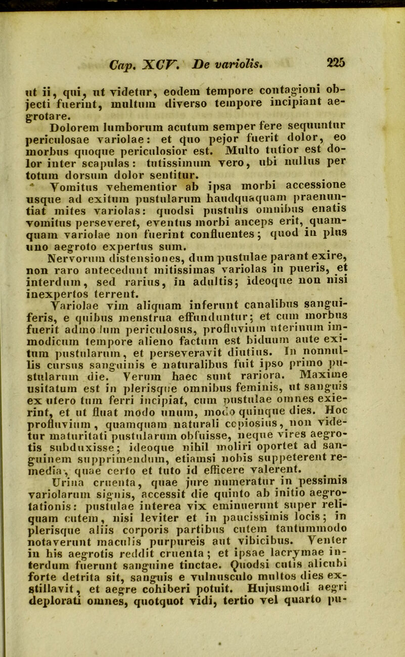?it ii, qui, ut videtur, eodem tempore contagioni ob- jecti fueriut, multum diverso tempore incipiant ae- grotare. Dolorem lumborum acutum semper tere sequuntur periculosae variolae: et quo pejor fuerit dolor, eo morbus quoque periculosior est. Multo tutior est do- lor inter scapulas: tutissimum vero, ubi nullus per totum dorsum dolor sentitur. * Vomitus vehementior ab ipsa morbi accessione usque ad exitum pustularum haudquaquam praenun- tiat mites variolas: quodsi pustulis omnibus enatis vomitus perseveret, eventus morbi anceps erit, quam- quam variolae non fuerint confluentes; quod in plus uno aegroto expertus sum. Nervorum distensiones, dum pustulae parant exire, non raro antecedunt mitissimas variolas in pueris, et interdum, sed rarius, in adultis; ideoque non nisi inexpertos terrent. Variolae vim aliquam inferunt canalibus sangui- feris, e quibus menstrua effunduntur; et cum morbus fuerit adino Ium periculosus, profluvium uterinum im- modicum tempore alieno factum est biduum aute exi- tum pustularum, et perseveravit diutius. In nonnul- lis cursus sanguinis e naturalibus fuit ipso primo pu- stularum die. Verum haec sunt rariora. Maxime usitatum est in plerisqce omnibus feminis, ut sanguis ex utero tum ferri incipiat, cum pustulae omnes exie- rint, et ut fluat modo unum, modo quinque dies. Hoc profluvium, quamquam naturali copiosius, non vide- tur maturitati pustularum obfuisse, neque vires aegro- tis subduxisse; ideoque nihil moliri oportet ad san- guinem supprimendum, etiamsi nobis suppeterent re- media', quae certo et tuto id efficere valerent. Urina cruenta, quae jure numeratur in pessimis variolarum signis, accessit die quinto ab initio aegro- tationis: pustulae interea vix eminuerunt super reli- quam cutem, nisi leviter et in paucissimis locis; in plerisque aliis corporis partibus cutem tantummodo notaverunt maculis purpureis aut vibicibus. Venter in his aegrotis reddit cruenta; et ipsae lacrymae in- terdum fuerunt sanguine tinctae. Quodsi cutis alicubi forte detrita sit, sanguis e vulnusculo multos dies ex- stillavit, et aegre cohiberi potuit. Hujusmodi aegri defdorati omnes, quotquot vidi, tertio vel quarto pu-