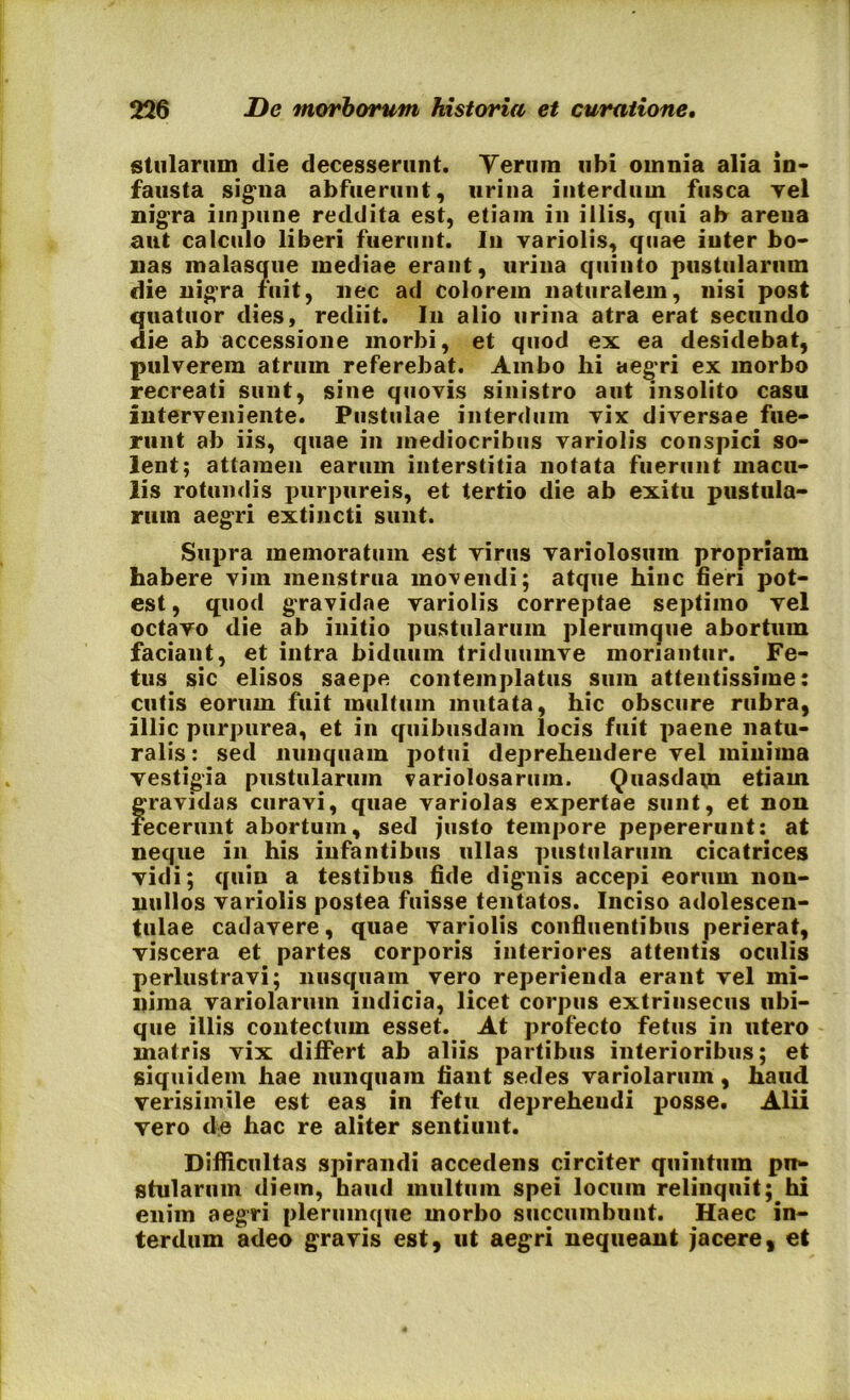 stillarum die decesserunt. Yeriim ubi omnia alia in- fausta signa abfuerunt, urina interdum fusca vel nigra impune reddita est, etiam in illis, qui ah areua aut calculo liberi fuerunt. In variolis, quae inter bo- nas malasque mediae erant, urina quinto pustularum die nigra fuit, nec ad colorem naturalem, nisi post quatuor dies, rediit. In alio urina atra erat secundo die ab accessione morbi, et quod ex ea desidebat, pulverem atrum referebat. Ambo hi aegri ex morbo recreati sunt, sine quovis sinistro aut insolito casu interveniente. Pustulae interdum vix diversae fue- runt ab iis, quae in mediocribus variolis conspici so- lent; attamen earum interstitia notata fuerunt macu- lis rotundis purpureis, et tertio die ab exitu pustula- rum aegri extincti sunt. Supra memoratum est virus variolosuin propriam habere vim menstrua movendi; atque hinc fieri pot- est, quod gravidae variolis correptae septimo vel octavo die ab initio pustularum plerumque abortum faciant, et intra biduum triduumve moriantur. Fe- tus sic elisos saepe contemplatus sum attentissime: cutis eorum fuit multum mutata, hic obscure rubra, illic purpurea, et in quibusdam locis fuit paene natu- ralis : sed nunquam potui deprehendere vel minima vestigia pustularum variolosarum. Quasdavn etiam gravidas curavi, quae variolas expertae sunt, et non fecerunt abortum, sed justo tempore pepererunt: at neque in his infantibus ullas pustularum cicatrices vidi; quin a testibus fide dignis accepi eorum non- nullos variolis postea fuisse tentatos. Inciso adolescen- tulae cadavere, quae variolis confluentibus perierat, viscera et partes corporis interiores attentis oculis perlustravi; nusquam vero reperieuda erant vel mi- nima variolarum indicia, licet corpus extrinsecus ubi- que illis contectum esset. At profecto fetus in utero matris vix differt ab aliis partibus interioribus; et siquidem hae nunquam fiant sedes variolarum, haud verisimile est eas in fetu depreheudi posse. Alii vero de hac re aliter sentiunt. Difficultas spirandi accedens circiter quintum pn- stularum diem, haud multum spei locum relinquit; hi enim aegri plerumque morbo succumbunt. Haec in- terdum adeo gravis est, ut aegri nequeant jacere, et