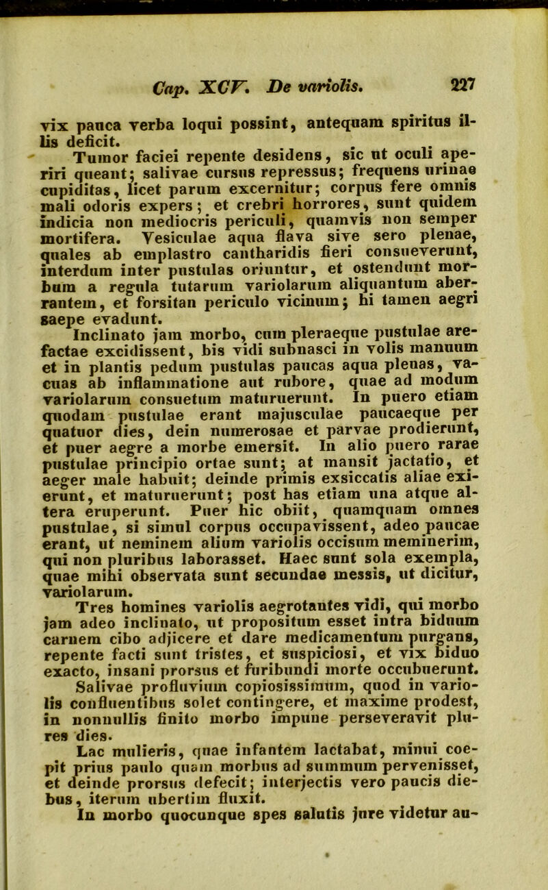 vix panca verba loqui possint, antequam spiritus il- lis deficit. . . Tumor faciei repente desidens, sic ut oculi ape- riri queant; salivae cursus repressus; frequens urinae cupiditas, licet parum excernitur; corpus fere omnis mali odoris expers; et crebri horrores., sunt quidem indicia non mediocris periculi, quamvis non semper mortifera. Yesiculae aqua flava sive sero plenae, quales ab emplastro cantharidis fieri consueverunt, interdum inter pustulas oriuntur, et ostendunt mor- bum a regula tutarum variolarum aliquantum aber- rantem, et forsitan periculo vicinum; hi tamen aegri saepe evadunt. Inclinato jam morbo, cum pleraeque pustulae are- factae excidissent, bis vidi subnasci in volis manuum et in plantis pedum pustulas paucas aqua plenas, va- cuas ab inflammatione aut rubore, quae ad modum variolarum consuetum maturuerunt. In puero etiam quodam pustulae erant majusculae paucaeque per quatuor dies, dein numerosae et parvae prodierunt, et puer aegre a morbe emersit. I11 alio puero, rarae pustulae principio ortae sunt;, at mansit jactatio, et aeger male habuit; deinde primis exsiccatis aliae exi- erunt, et maturuerunt; post has etiam una atque al- tera eruperunt. Puer hic obiit, quamquam omnes pustulae, si simul corpus occupavissent, adeo paucae erant, ut neminem alium variolis occisum meminerim, qui non pluribus laborasset. Haec sunt sola exempla, quae mihi observata sunt secundae messis, ut dicitur, variolarum. Tres homines variolis aegrotautes vidi, qui morbo jam adeo inclinato, ut propositum esset intra biduum carnem cibo adjicere et dare medicamentum purgans, repente facti sunt tristes, et suspiciosi, et vix biduo exacto, insani prorsus et furibundi morte occubuerunt. Salivae profluvium copiosissimum, quod in vario- lis confluentibus solet contingere, et maxime prodest, in nonnullis finito morbo impune perseveravit plu- res dies. Lac mulieris, qnae infantem lactabat, minui coe- pit prius paulo quam morbus ad summum pervenisset, et deinde prorsus defecit; interjectis vero paucis die- bus, iterum ubertiin fluxit. In morbo quocunque spes salutis jure videtur au-