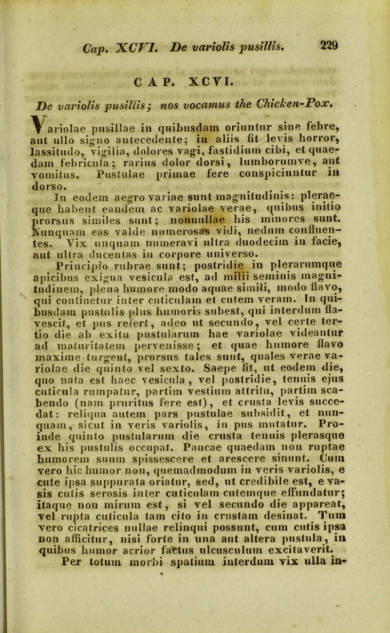 Cap. XCP I. De variolis pusillis. c a p. xcyi. De variolis pusillis; nos vocamus the Chicken-Pooc. \^ariolae pusillae in quibusdam oriuntur sine febre, aut ullo signo antecedente^ in aliis fit levis horror, lassitudo, vigilia, dolores vagi, fastidium cibi, et quae- dam febricula; rarius dolor dorsi, luinborumve, aut vomitus» Pustulae primae fere conspiciuntur in dorso. Jn eodem aegro variae sunt magnitudinis: plerae- que habent eandem ac variolae verae, quibus initio prorsus similes sunt; nonnullae his minores sunt. Nunquam eas valde numerosars vidi, nedum confluen- tes. Vix unquam numeravi ultra duodecim in facie, aut ultra ducentas in corpore universo. Principio rubrae sunt; postridie in plerarumque apicibus exigua vesicula est, ad milii semiuis magni- tudinem, plena humore modo aquae simili, modo flavo, qui continetur inter cuticulam et cutem veram. In qui- busdam pustulis plus humoris subest, qui interdum fla- vescit, et pus refert, adeo ut secundo, vel certe ter- tio die ab exitu pustularum hae variolae videantur ad maturitatem pervenisse; et quae humore flavo maxime turgent, prorsus tales sunt, quales verae va- riolae die quinto vel sexto. Saepe fit, ut eodem die, quo nata est haec vesicula , vel postridie, tenuis ejus cuticula rumpatur, partiin vestium attritu, partim sca- bendo (nam pruritus fere est), et crusta levis succe- dat: reliqua autem pars pustulae subsidit, et nun- quam, sicut in veris variolis, in pus mutatur. Pro- inde quinto pustularum die crusta tenuis plerasque ex his pustulis occupat. Paucae quaedam non ruptae humorem suum spissescere et arescere sinunt. Cum vero hic humor non, quemadmodum in veris variolis, e cute ipsa suppurata oriatur, sed, ut credibile est, eva- sis cutis serosis inter cuticulam cutemque effundatur; itaque non mirum est, si vel secundo die appareat, vel rupta cuticula tam cito in crustam desinat. Tum vero cicatrices nullae relinqui possunt, cum cutis ipsa non afficitur, nisi forte in una aut altera pustula, in quibus humor acrior fattus ulcusculum excitaverit. Per totum morbi S|>atium interdum vix ulla in-