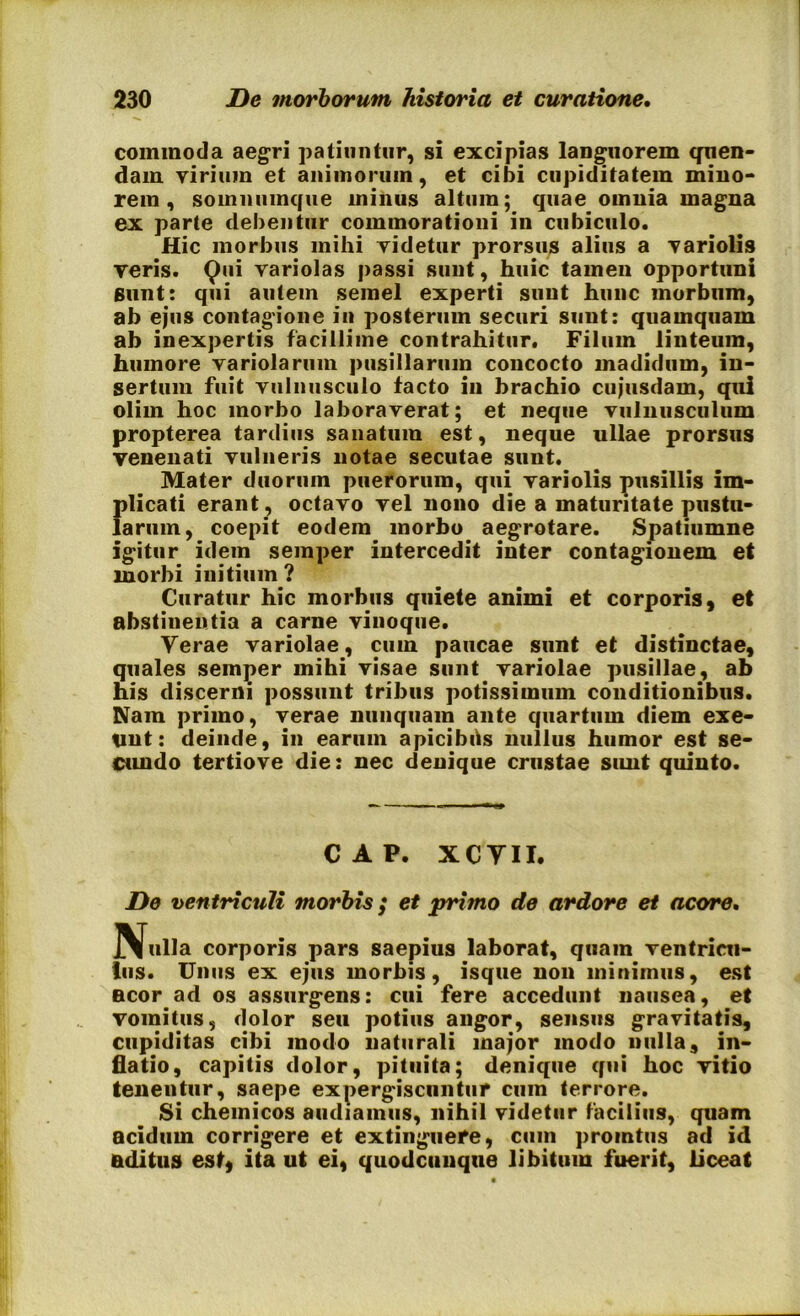 commoda aegri patiuntur, si excipias languorem quen- dam virium et animorum, et cibi cupiditatem mino- rem, somnumcfue minus altum; quae omnia magna ex parte debentur commorationi in cubiculo. Hic morbus mihi videtur prorsus alius a variolis veris. Qui variolas passi sunt, huic tamen opportuni sunt: qui autem semel experti sunt hunc morbum, ab ejus contagione in posterum securi sunt: quamquam ab inexpertis facillime contrahitur. Filum linteum, humore variolarum pusillarum concocto madidum, in- sertum fuit vulnusculo facto in brachio cuiusdam, qui olim hoc morbo laboraverat; et neque vulnusculum propterea tardius sanatum est, neque ullae prorsus venenati vulneris notae secutae sunt. Mater duorum puerorum, qui variolis pusillis im- plicati erant , octavo vel nono die a maturitate pustu- larum, coepit eodem morbo aegrotare. Spatiumne igitur idem seinper intercedit inter contagionem et morbi initium? Curatur hic morbus quiete animi et corporis, et abstinentia a carne vinoque. Verae variolae, cum paucae sunt et distinctae, quales semper mihi visae sunt variolae pusillae, ab his discerni possunt tribus potissimum conditionibus. Nam primo, verae nunquam ante quartum diem exe- unt: deinde, in earum apicibils nullus humor est se- cundo tertiove die: nec denique crustae sunt quinto. C A P. XCYII. De ventriculi morbis ; et primo de ardore et acore. Nulla corporis pars saepius laborat, quam ventricu- lus. Unus ex ejus morbis, isque non minimus, est neor ad os assurgens: cui fere accedunt nausea, et vomitus, dolor seu potius angor, sensus gravitatis, cupiditas cibi modo naturali major modo nulla, in- flatio, capitis dolor, pituita; denique qui hoc vitio tenentur, saepe expergiscnntur cum terrore. Si chemicos audiamus, nihil videtur facilius, quam acidum corrigere et extinguefe, cmn promtus ad id aditus est, ita ut ei, quodcunque libitum fuerit, liceat