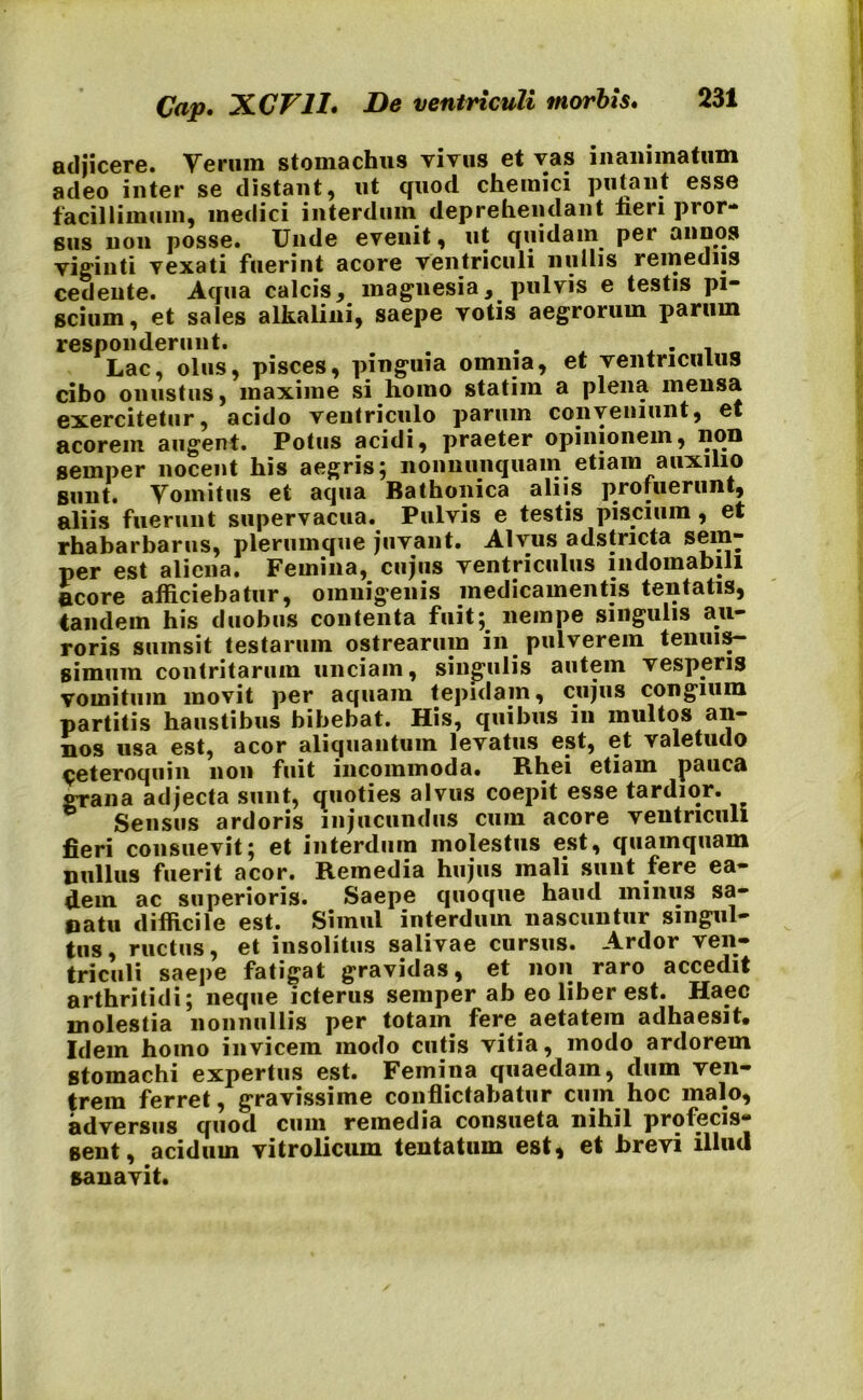 Cap. JLCF1I. De ventriculi morbis. adjicere. Verum stomachus vivus et vas inanimatum adeo inter se distant, ut quod chemici putant esse facillimum, medici interdum deprehendant fieri pror- sus non posse. Unde evenit, ut quidam per annos vigiuti vexati fuerint acore ventriculi nullis remediis cedente. Aqua calcis, magnesiapulvis e testis pi- scium, et sales alkalini, saepe votis aegrorum parum responderunt. . . , . . „ Lac, olus, pisces, pinguia omnia, et ventriculus cibo onustus, maxime si homo statim a plena mensa exercitetur, acido ventriculo parum conveniunt, et acorem augent. Potus acidi, praeter opinionem, non sernper nocent his aegris; nonnunquam etiam auxilio sunt. Vomitus et aqua Bathonica aliis profuerunt, aliis fuerunt supervacua. Pulvis e testis piscium, et rhabarbarus, plerumque juvant. Alvus adstncta sem- per est aliena. Femina, cujus ventriculus indomabili acore afficiebatur, omnigenis medicamentis tentatis, tandem his duobus contenta fuit; nempe singulis au- roris siunsit testarum ostrearum in pulverem tenuis- simum contritarum unciam, singulis autem vesperis vomitum movit per aquam tepidam, cujus congium partitis haustibus bibebat. His, quibus in multos an- nos usa est, acor aliquantum levatus est, et valetudo ceteroquin non fuit incommoda. Rhei etiam pauca grana adjecta sunt, quoties alvus coepit esse tardior. Sensus ardoris injucundus cum acore ventriculi fieri consuevit; et interdum molestus est, quamquam nullus fuerit acor. Remedia hujus mali sunt fere ea- dem ac superioris. Saepe quoque haud minus sa- natu difficile est. Simul interdum nascuntur singul- tus, ructus, et insolitus salivae cursus. Ardor ven- triculi saepe fatigat gravidas, et non raro accedit arthritidi; neque icterus sernper ab eo liber est. Haec molestia nonnullis per totam fere aetatem adhaesit. Idem homo invicem modo cutis vitia, modo ardorem stomachi expertus est. Femina quaedam, dum ven- trem ferret, gravissime conflictabatur cum hoc malo, adversus quod cum remedia consueta nihil profecis- sent, acidum vitrolicum tentatum est* et brevi illuti sanavit.