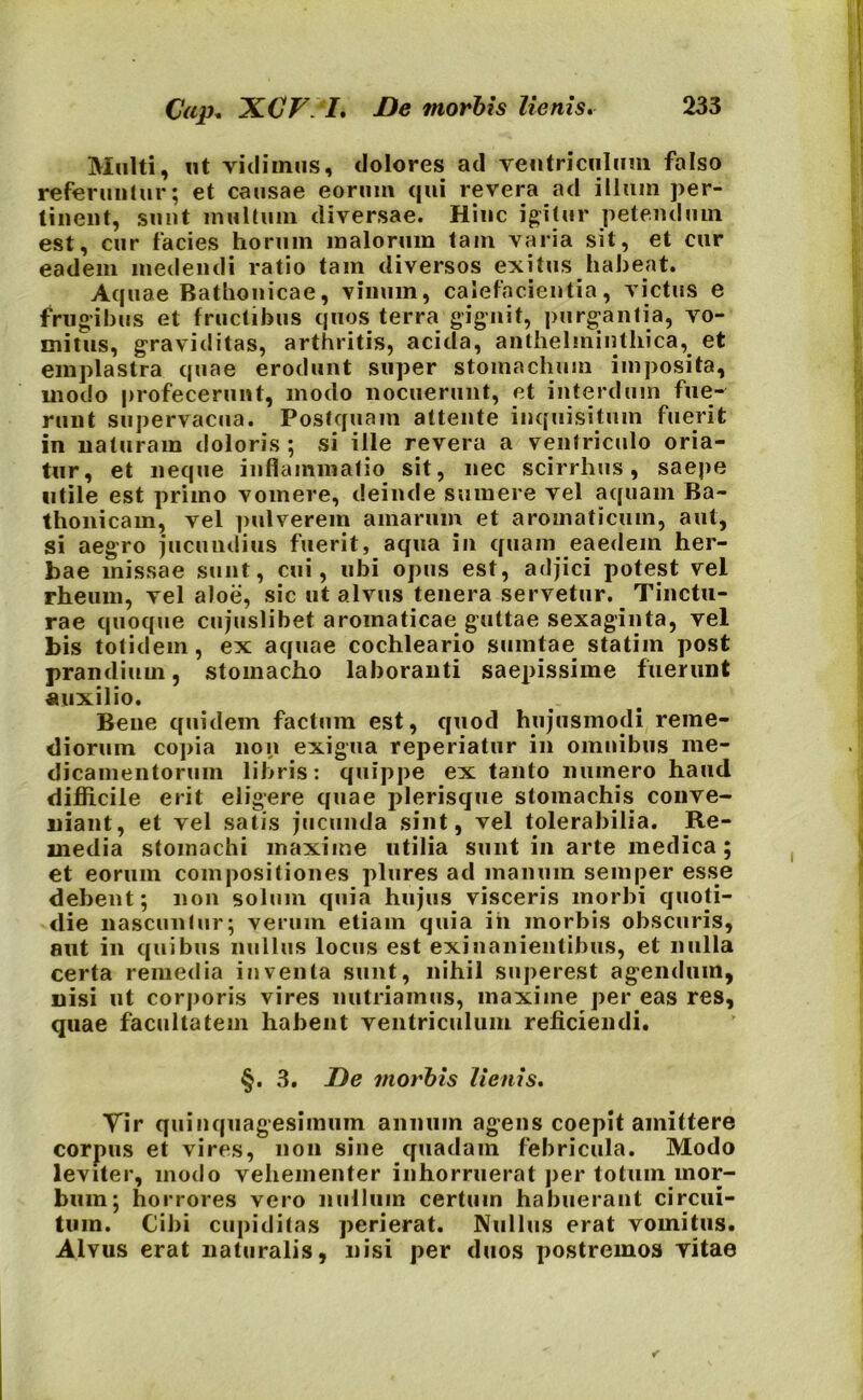 Cap. XCF. I. De morbis lienis. Multi, ut vidimus, dolores ad ventriculum falso referuntur; et causae eorum qui revera ad illum per- tinent, sunt multum diversae. Hinc igitur petendum est, cur facies horum malorum tam varia sit, et cur eadem medendi ratio tam diversos exitus habeat. Aquae Bathonicae, vinum, calefacientia, victus e frugibus et fructibus quos terra gignit, purgantia, vo- mitus, graviditas, arthritis, acida, anthelmintliica, et emplastra quae erodunt super stomachum imposita, modo profecerunt, modo nocuerunt, et interdum fue- runt supervacua. Postquam attente inquisitum fuerit in naturam doloris ; si ille revera a ventriculo oria- tur, et neque inflammatio sit, nec scirrhus, saepe utile est priino vomere, deinde sumere vel aquam Ba- thonicam, vel pulverem amarum et aromaticum, aut, si aegro jucundius fuerit, aqua in quam eaedem her- bae missae sunt, cui, ubi opus est, adjici potest vel rheum, vel aloe, sic ut alvus tenera servetur. Tinctu- rae quoque cujuslibet aromaticae guttae sexaginta, vel bis totidem, ex aquae cochleario suintae statim post prandium, stomacho laboranti saepissime fuerunt auxilio. Bene quidem facium est, quod hujusmodi reme- diorum copia non exigua reperiatur in omnibus me- dicamentorum libris: quippe ex tanto numero haud difficile erit eligere quae plerisque stomachis conve- niant, et vel satis jucunda sint, vel tolerabilia. Re- media stomachi maxime utilia sunt in arte medica; et eorum compositiones plures ad manum semper esse debent; non solum quia hujus visceris morbi quoti- die nascuntur; verum etiam quia ih morbis obscuris, aut in quibus nullus locus est exinanientibus, et nulla certa remedia inventa sunt, nihil superest agendum, nisi ut corporis vires nutriamus, maxime per eas res, quae facultatem habent ventriculum reficiendi. §. 3. De morbis lienis. Tir quinquagesimum annum agens coepit amittere corpus et vires, non sine quadam febricula. Modo leviter, modo vehementer inhorruerat per totum mor- bum; horrores vero nullum certum habuerant circui- tum. Cibi cupiditas perierat. Nullus erat vomitus. Alvus erat naturalis, nisi per duos postremos vitae