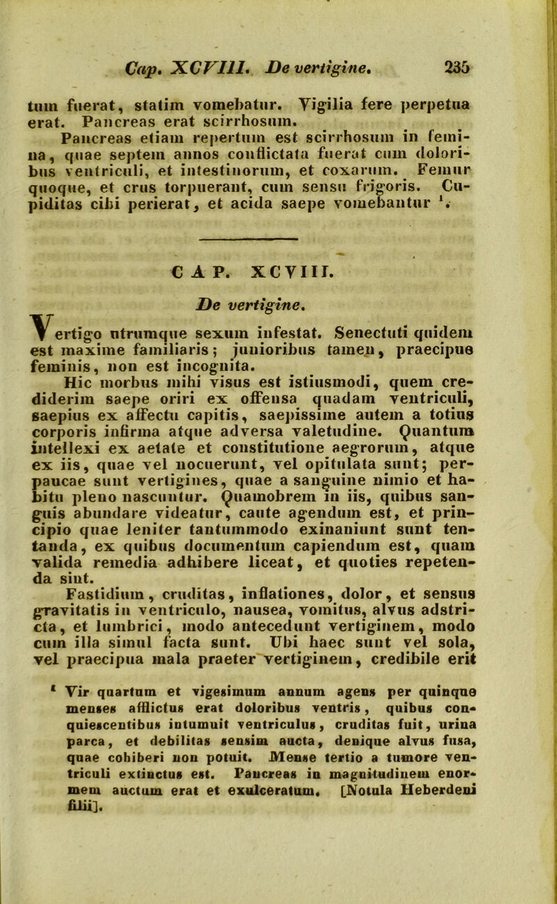 tum fuerat, statim vomebatur. Yigilia fere perpetua erat. Pancreas erat scirrhosum. Pancreas etiam repertum est scirrhosum in femi- na, quae septem annos conflictata fuerat cum dolori- bus ventriculi, et intestinorum, et coxarum. Femur quoque, et crus torpuerant, cum sensu frigoris. Cu- piditas cibi perierat, et acida saepe vomebantur ‘. cap. xcvnr. De vertigine, Vertigo utrumque sexum infestat. Senectuti quidem est maxime familiaris; junioribus tamen, praecipue feminis, non est incognita. Hic morbus mihi visus est istiusmodi, quem cre- diderim saepe oriri ex offensa quadam ventriculi, saepius ex affectu capitis, saepissime autem a totius corporis infirma atque adversa valetudine. Quantum intellexi ex aetate et constitutione aegrorum, atque ex iis, quae vel nocuerunt, vel opitulata sunt; per- paucae sunt vertigines, quae a sanguine nimio et ha- bitu pleno nascuntur. Quamobrem m iis, quibus san- guis abundare videatur, caute agendum est, et prin- cipio quae leniter tantummodo exinaniunt sunt ten- tanda, ex quibus documentum capiendum est, quam valida remedia adhibere liceat, et quoties repeten- da sint. Fastidium, cruditas, inflationes, dolor, et sensus gravitatis iu ventriculo, nausea, vomitus, alvus adstri- cta, et lumbrici, modo antecedunt vertiginem, modo cum illa simul facta sunt. Ubi haec suut vel sola, vel praecipua mala praeter vertiginem, credibile erit ‘ Yir quartum et vigesimum annum agens per quinque mense* afflictu* erat doloribus ventri*, quibu* con- quiescentibus intumuit ventriculus, crudita* fuit, urina parca, et debilita* sensim aucta, denique alvus fusa, quae cohiberi non potuit. Men*e tertio a tumore ven- triculi extinctus est. Pancreas in magnitudinem enor- mem auctum erat et exulceratum. [Notula Heberdeni filii].
