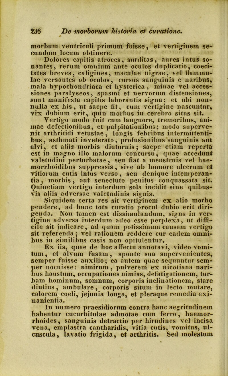 morbum ventriculi primum fuisse, et vertiginem se- cundum locum obtinere. Dolores capitis atroces, surditas, aures intus so- nantes, rerum omnium ante oculos duplicatio, coeci- tates breves, caligines, maculae nigrae, vel flammu- lae versantes ob oculos, cursus sanguinis e naribus, mala hypochondriaca et hysterica , minae vel acces- siones paralyseos, spasmi et nervorum distensiones, sunt manifesta capitis laborantis signa; et ubi non- nulla ex his, ut saepe fit, cum vertigine nascuntur, vix dubium erit, cjuin morbus in cerebro situs sit. Vertigo modo fuit cum languore, tremoribus, ani- mae defectionibus, et palpitationibus; modo superve- nit arthritidi vetustae , longis febribus intermittenti- bus, asthmati inveterato, profusionibus sanguinis aut alvi, et aliis morbis diuturnis; saepe etiam reperta est in magno ilio malorum concursu, quae accedunt valetudini perturbatae, seu fiat a menstruis vel hae- morrhoidibus suppressis , sive ab humore ulcerum et vitiorum cutis intus verso , seu denique intemperan- tia , morbis, aut senectute penitus conquassata sit. Quinetiam vertigo interdum sola incidit sine quibus- vis aliis adversae valetudinis signis. Siquidem certa res sit vertiginem ex alio morbo pendere, ad hunc tota curatio procul dubio erit diri- genda. Non tamen est dissimulandum, signa in ver- tigine adversa interdum adeo esse perplexa, ut diffi- cile sit judicare, ad quam potissimum causam vertigo sit referenda ; vel rationem reddere cur eadem omni- bus in similibus casis non opitulentur. Ex iis, quae de hoc affectu annotavi, video vomi- tum , et alvum fusam, sponte sua supervenientes, semper fuisse auxilio; ea autem quae sequuntur sem- per nocuisse: nimirum, pulverem ex nicotiana nari- bus haustum, occupationes nimias, defatigationem, tur- bam hominum, somnum, corporis inclinationem, stare diutius, ambulare, corporis situm in lecto mutare, calorem coeli, jejunia longa, et pleraque remedia exi- nanientia. I11 numero praesidiorum contra hanc aegritudinem habentur cucurbitulae admotae cum ferro, haemor- rhoides, sanguinis detractio per hirudines vel incisa vena, emplastra cantharidis, vitia cutis, vomitus, ul- cuscula, lavatio frigida, et arthritis. Sed molestum