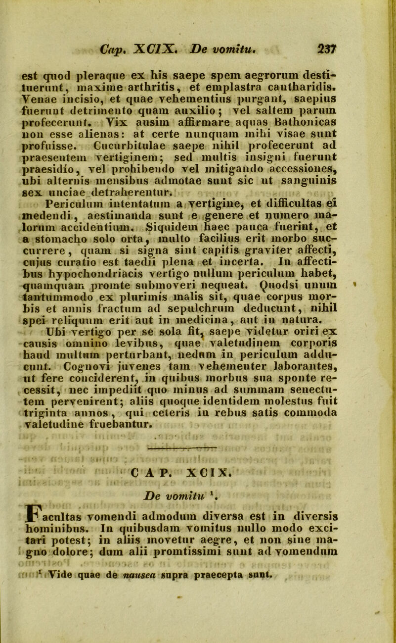 est quod pleraque ex his saepe spem aegrorum desti- tuerunt, maxime arthritis, et emplastra cantharidis. Venae incisio, et quae vehementius purgant, saepius fuerunt detrimento quam auxilio; vel saltem parum profecerunt. Vix ausim affirmare aquas Bathonicas non esse alienas: at certe nunquam mihi visae sunt profuisse. Cucurbitulae saepe nihil profecerunt ad praesentem vertiginem; sed multis insigni fuerunt praesidio, vel prohibendo vel mitigando accessiones, ubi alternis mensibus admotae sunt sic ut sanguinis sex unciae detraherentur. Periculum intentatum a vertigine, et difficultas ei medendi, aestimanda sunt e genere et numero ma- lorum accidentium. Siquidem haec pauca fuerint, et a stomacho solo orta, multo facilius erit morbo suc- currere, quam si signa sint capitis graviter affecti, cujus curatio est taedii plena et incerta. In affecti- bus hypochondriacis vertigo nullum periculum habet, quamquam prointe submoveri nequeat. Quodsi unum tantummodo ex plurimis malis sit, quae corpus mor- bis et annis fractum ad sepulchrum deducunt, nihil spei reliquum erit aut in medicina, aut in natura. Ubi vertigo per se sola fit, saepe videtur oriri ex causis omnino levibus, quae valetudinem corporis haud multum perturbant, nedum in periculum addu- cunt. Cognovi juvenes tam vehementer laborantes, ut fere conciderent, in quibus morbus sua sponte re- cessit, nec impediit quo minus ad summam senectu- tem pervenirent; aliis quoque identidem molestus fuit triginta annos , qui ceteris iu rebus satis commoda valetudine fruebantur. ‘CAP. XCIX. De vomitu *. Facultas vomendi admodum diversa est in diversis hominibus. In quibusdam vomitus nullo modo exci- tari potest; in aliis movetur aegre, et non sine ma- gno dolore; dum alii pronatissimi sunt ad vomendum 1 Vide quae de nausea supra praecepta sunt.