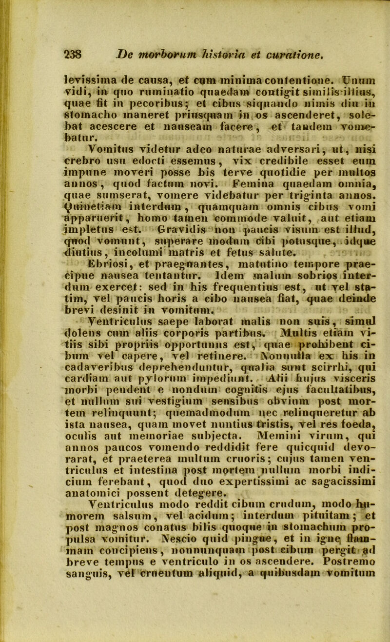 levissima de causa, et cum minima contentione. IJnmn vidi, in quo ruminatio quaedam contigit similis illius, quae fit in pecoribus; el cibus siquando nimis diu in stomacho maneret priusquam in os ascenderet, sole- bat acescere et nauseam facere, et tandem vome- batur. Vomitus videtur adeo naturae adversari, ut, nisi crebro usu edocti essemus, vix credibile esset eum impune moveri posse bis terve quotidie per multos annos , quod factum novi. Femina quaedam omnia, quae smnserat, vomere videbatur per triginta annos, yuinefria-m interdum, quamquam omnis cibus vomi apparuerit, homo tamen commode valuit, aut etiam impletus est. Gravidis non paucis visum est illud, qwod vomunt, superare modum cibi potusque, idque diutius, incolumi matris et fetus salute. Ebriosi, et praegnantes, matutino tempore prae- cipue nausea tentantur. Idem malum sobrios inter- dum exercet: sed in his frequentius est, ut vel sta- tim, vel paucis horis a cibo nausea fiat, quae deinde brevi desinit in vomitum. Ventriculus saepe laborat malis non suis, simul dolens cum aliis corporis partibus. Multis etiam vi- tiis sibi propriis opportunus est, quae prohibent ci- bum vel capere, vel retinere. Nonnulla ex his in cadaveribus deprehenduntur, qualia sunt scirrhi, qui cardiain aut pylorum impediunt. Alii hujus visceris morbi pendent e nondum cognitis ejus facultatibus, et nullum sui vestigium sensibus obvium post mor- tem relinquunt; quemadmodum nec relinqueretur ab ista nausea, quam movet nuntius tristis, vel res foeda, oculis aut memoriae subjecta. Memini virum, qui annos paucos vomendo reddidit fere quicquid devo- rarat, et praeterea multum cruoris; cujus tamen ven- triculus et intestina post mortem nullum morbi indi- cium ferebant, quod duo expertissimi ac sagacissimi anatomici possent detegere. Ventriculus modo reddit cibum crudmn, modo hu- morem salsum, vel acidum; interdum pituitam; et post magnos conatus bilis quoque in stomachum pro- pulsa vomitur. Nescio quid pingue, et in igne, flam- mam concipiens, it011 nunquam post cibum pergit ad breve tempus e ventriculo in os asceudere. Postremo sanguis, vel crueutum aliquid, a quibusdam vomitum