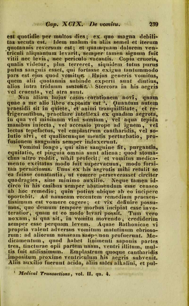 est quotidie per multos dies; ex quo magna debili- tas secuta est. Idem malum in aliis semel et iterum quotannis reversum est; et quamquam dolorem ven- triculi aliquantum levarit, semper tamen signum fuit vitii nec levis, 11-ec periculo vacantis. Copia cruoris, qualis videtur, plus terreret, siquidem totus purus putus sanguis esset, qui fortasse exigua tantummodo pars est ejus quod vomitqn. Hujus generis vomitus, quem alii quotannis subinde experti sunt diutius, alios intra triduum sustufcif. Stercora in his aegris vel cruenta, vel atra sunt. Non aliam hujus casus curationem novi, quam quae a me alio libro exposita est A. Quantum autem })raesidii sit in quiete, et animi tranquillitate, et re- frigerantibus, praeclare intellexi ex quadam aegrota, in qua vel minimum vini suintum , vel aqua tepida manibus injecta, vel accessio prope ad ignem, vel lectus tepefactus, vel emplastrum cantharidis, vel so- lutio alvi, et qualiscunque mentis perturbatio, pro- fusionem sanguinis semper induxerunt. Vomitui longo, qui sine sanguine fit, purgantia, equitatio, et pinguia omnia sunt aliena: quod stoma- chus ultro reddit, nihil profecit; et vomitus medica- mento excitatus modo fuit supervacuus, modo forsi- tan perniciosus. Unus ex his aegrotis mihi retulit se ea fuisse constantia, ut vomere perseverasset circiter quadragies, sine minimo auxilio. Neque tamen id- circo in his casibus semper abstinendum esse censeo ab hoc remedio; quin potius ubique ab eo incipere oportebit. Ad nauseam recentem remedium praesen- tissimum est vomere cogere; et vix definire possu- mus, quo demum tempore morbus incipiat esse inve- teratior, quam ut eo modo levari possit. Tum vero noxam, si qua sit, in vomitu movendo, crediderim semper esse perquam levem. Aquae Bathonicae vi propria valent adversus vomitum matutinum ebrioso- rum: ad aliorum nauseam saep non profuerunt. Me- dicamentum, quod habet linimenti saponis partes tres, tincturae opii partem unam, ventri illitum, mul- tis fuit utilissimum. Emplastrum quoque cantharidis impositum proxime ventriculum his aegris subvenit. Aliis auxilio fuerunt acida, aliis sales alkalini, et pul- Medical Transactions, vol. II. qu. 4. i