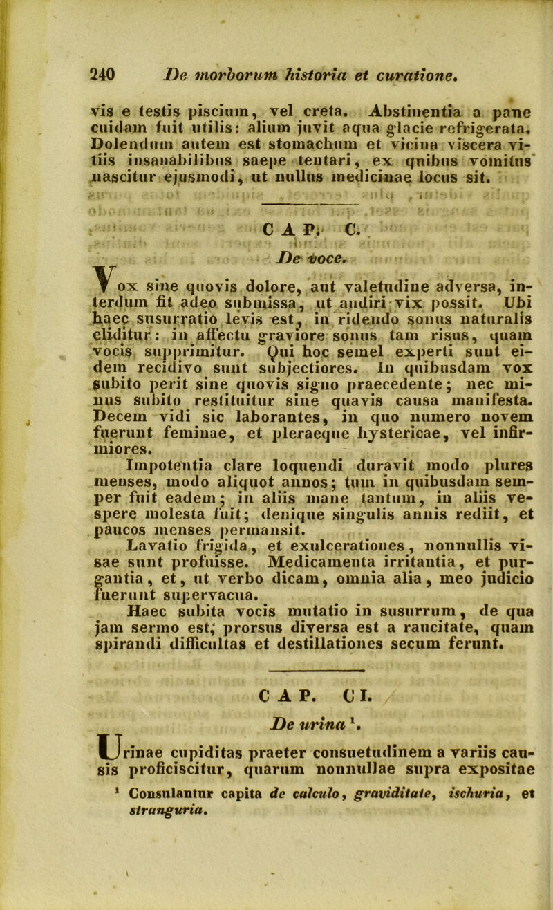 vis e testis piscium, vel creta. Abstinentia a pane cuidam fuit utilis: alium juvit aqua glacie refrigerata. Dolentium autem est stomachum et vicina viscera vi- tiis insanabilibus saepe teutari, ex quibus vomitus nascitur ejusmodi, ut nullus medicinae locus sit. CAPi C. D& voce. Vox sine quovis dolore, aut valetudine adversa, in- terdum fit adeo submissa, ut audiri vix possit. Ubi haec susurratio levis est, in ridendo sonus naturalis eliditur: in affectu graviore sonus tam risus, quam vocis supprimitur. Qui hoc semel experti sunt ei- dem recidivo sunt subjectiores. In quibusdam vox gubito perit sine quovis signo praecedente; nec mi- nus subito restituitur sine quavis causa manifesta. Decem vidi sic laborantes, in quo numero novem fuerunt feminae, et pleraeque hystericae, vel infir- miores. Impotentia clare loquendi duravit modo plures menses, modo aliquot annos; tmn in quibusdam sem- per fuit eadem; in aliis mane tantum, in aliis ve- spere molesta fuit; denique singulis annis rediit, et paucos menses permansit. Lavatio frigida, et exulcerationes, nonnullis vi- sae sunt profuisse. Medicamenta irritantia, et pur- gantia, et, ut verbo dicam, omnia alia, meo judicio fuerunt supervacua. Haec subita vocis mutatio in susurrum, de qua jam sermo est,‘ prorsus diversa est a raucitate, quam spirandi difficultas et destillationes secum ferunt. C A P. OI. De urinal. Urinae cupiditas praeter consuetudinem a variis cau- sis proficiscitur, quarum nonnullae supra expositae 1 Consulantur capita de calculo, graviditate, ischuria, et stranguria.