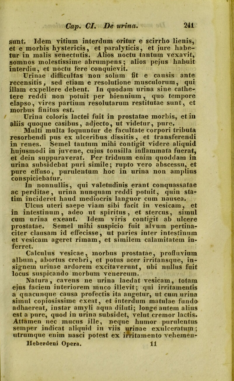 sunt. Idem Titium interdum oritur e scirrho lienis, et e morbis hystericis, et paralyticis, et jure habe- tur in malis senectutis. Alios noctu tantum vexavit, somnos molestissime abrumpens; alios pejus habuit interdiu, et noctu fere conquievit. Urinae difficultas non solum fit e causis ante recensitis, sed etiam e resolutione musculorum, qui illam expellere debent. In quodam urina sine cathe- tere reddi non potuit per biennium, quo tempore elapso, vires partium resolutarum restitutae sunt, et morbus finitus est. Urina coloris lactei fuit in prostatae morbis, et in aliis quoque casibus, adjecto, ut videtur, pure. Multi multa loquuntur de facultate corpori tributa resorbendi pus ex ulceribus dissitis , et transferendi in renes. Semel tantum mihi contigit videre aliquid hujusmodi in juvene, cujus tonsilla inflammata fuerat, et dein suppuraverat. Per triduum enim quoddam in urina subsidebat puri simile; rupto vero abscessu, et pure effuso, purulentum hoc in urina non amplius conspiciebatur. In nonnullis, qui valetudinis erant conquassatae ac perditae, urina nunquam reddi potuit, quin sta- tim incideret haud mediocris languor cum nausea. Ulcus uteri saepe viam sibi facit in vesicam, et in intestinum, adeo ut spiritus, et stercus, simul cum urina exeant. Idem viris contigit ab ulcere prostatae. Semel mihi suspicio fuit alvum pertina- citer clausam id effecisse, ut paries inter intestinum et vesicam ageret rimam, et similem calamitatem in- ferret. Calculus vesicae, morbus prostatae, profluvium album, abortus crebri, et potus acer irritansque, in- signem urinae ardorem excitaverunt, ubi nullus fuit locus suspicando morbum venereum. Natura, cavens ne urina laedat vesicam, totam ejus faciem interiorem muco illevit; qui irritamentis a quacunque causa profectis ita augetur, ut cum urina simul copiosissime exeat, et interdum matulae fundo adhaereat, instar amyli aqua diluti; longe autem alius est a pure, quod in urina subsidet, velut cremor lactis. Attamen nec mucus ille, neque humor purulentus semper indicat aliquid in viis urinae exulceratum; utrumque enim nasci potest ex irritamento vehemen- Heberdeni Opera. 11