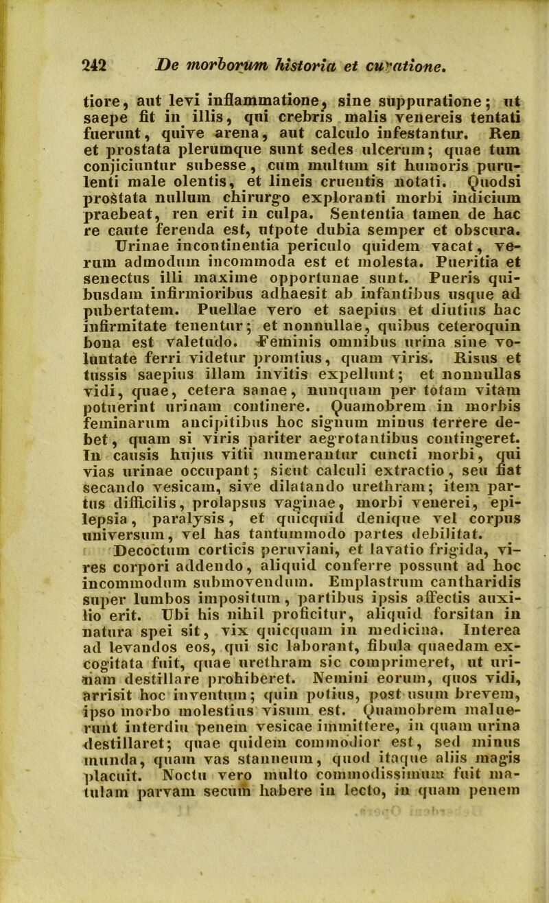 tiore, aut levi inflammatione, sine suppuratione; ut saepe fit in illis, qui crebris malis yenereis tentati fuerunt, quire arena, aut calculo infestantur. Ren et prostata plerumque sunt secles ulcerum; quae tum conjiciuntur subesse, cum multum sit humoris puru- lenti male olentis, et lineis cruentis notati. Quodsi pro&tata nullum chirurgo exploranti morbi indicium praebeat, ren erit in culpa. Sententia tamen de hac re caute ferenda est, utpote dubia semper et obscura. Urinae incontinentia periculo quidem vacat, ve- rum admodum incommoda est et molesta. Pueritia et senectus illi maxime opportunae sunt. Pueris qui- busdam infirmioribus adhaesit ab infantibus usque ad pubertatem. Puellae vero et saepius et diutius hac infirmitate tenentur; et nonnullae, quibus ceteroquin bona est valetudo. Ueminis omnibus urina sine vo- luntate ferri videtur promtius, quam viris. Risus et tussis saepius illam invitis expellunt; et nonnullas vidi, quae, cetera sanae, nunquam per totam vitam potuerint urinam continere. Quamobrem in morbis feminarum ancipitibus hoc signum minus terrere de- bet, quam si viris pariter aegrotantibus contingeret. In causis hujus vitii numerantur cuncti morbi, qui vias urinae occupant; sicut calculi extractio, seu fiat secando vesicam, sive dilatando urethram; item par- tus difficilis, prolapsus vaginae, morbi venerei, epi- lepsia , paralysis, et quicquid denique vel corpus universum, vel has tantummodo partes debilitat. Decoctum corticis peruviani, et lavatio frigida, vi- res corpori addendo, aliquid conferre possunt ad hoc incommodum submovendum. Emplastrum cantharidis super lumbos impositum, partibus ipsis affectis auxi- lio erit. Ubi his nihil proficitur, aliquid forsitan in natura spei sit, vix quicquam in medicina. Interea ad levandos eos, qui sic laborant, fibula quaedam ex- cogitata fuit, quae urethram sic comprimeret, ut uri- nam destillare prohiberet. Nemini eorum, quos vidi, arrisit hoc inventum; quin potius, post usum brevem, ipso morbo molestius visum est. Ouamobrem malue- runt interdiu penem vesicae immittere, in quam urina destillaret; quae quidem commodior est, sed minus munda, quam vas stanneum, quod itaque aliis magis placuit. Noctu vero multo commodissimum fuit ma- tulam parvam secuih habere in lecto, in quam penem