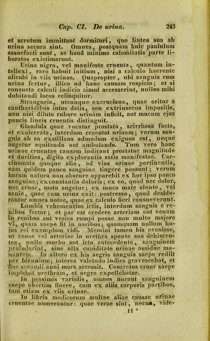 et. scrotum immittant dormituri, quo lintea sua ab urina secura sint. Omnes, postquam huic paululum assuefacti sunt, se haud minima calamitatis parte li- beratos existimarunt. Urina nigra, vel manifeste cruenta, quantum in- tellexi , raro habuit initium , nisi a calculo haerente alicubi in viis urinae. Quapropter, ubi sanguis cum urina fertur, illico ad'lianc causam respicio; et si consueta calculi indicia simul accesserint, nullus mihi dubitandi locus relinquitur. Stranguria, utcunque excrucians, quae oritur a cantharidibus intus datis, seu extrinsecus impositis, non nisi diluto rubore urinam inficit, aut mucum ejus paucis lineis cruentis distinguit. Glandula quae vocatur prostata, scirrhosa facta, et exulcerata, interdum cruentat urinam; verum san- guis ab ea exstillans admodum exiguus est, neque augetur equitando aut ambulando. Tum vero hanc urinae cruentae causam indicant prostatae magnitudo et durities, digito explorantis satis manifestae. Car- cinomata quoque alia, ad vias urinae pertinentia, eam quidem pauco sanguine tingere possunt; verum horuiu natura non obscure apparebit ex hoc ipso pauco sanguine; ex constantia doloris; ex eo, quod nec dolor, nec eruor, motu augetur; ex muco male olente, vel sanie, quae cum urina exit: postremo, quod deside- rantur omnes notae, quae ex calculo fieri consueverunt. Lumbis vehementius ictis, interdum sanguis e re- nibus fertur; et par est credere arteriam aut venam in renibus aut vesica rumpi posse non multo majore vi, quam saepe fit in naribus; quamquam nullum, hu- jus rei exemplum vidi. Memini tamen bis evenisse, ut venae vel arteriae in urethra sponte sua dehiscen- tes , nullo morbo aut ictu antecedente, sanguinem profuderint, sine ulla cupiditate urinae assidue ma- nantem. In altero ex his aegris sanguis saepe rediit per biennium; interea valetudo indies gravescebat, et fine secundi anni mors accessit. Concretus eruor saepe implebat urethram, et aegre expellebatur. In pessimis variolis, omnes norunt sanguinem saepe ubertim fluere, cum ex aliis corporis partibus, tum etiam ex viis urinae. In lib ris medicorum multae aliae causae urinae cruentae numerantur: quae verae sint, necnA, vide- 11 *