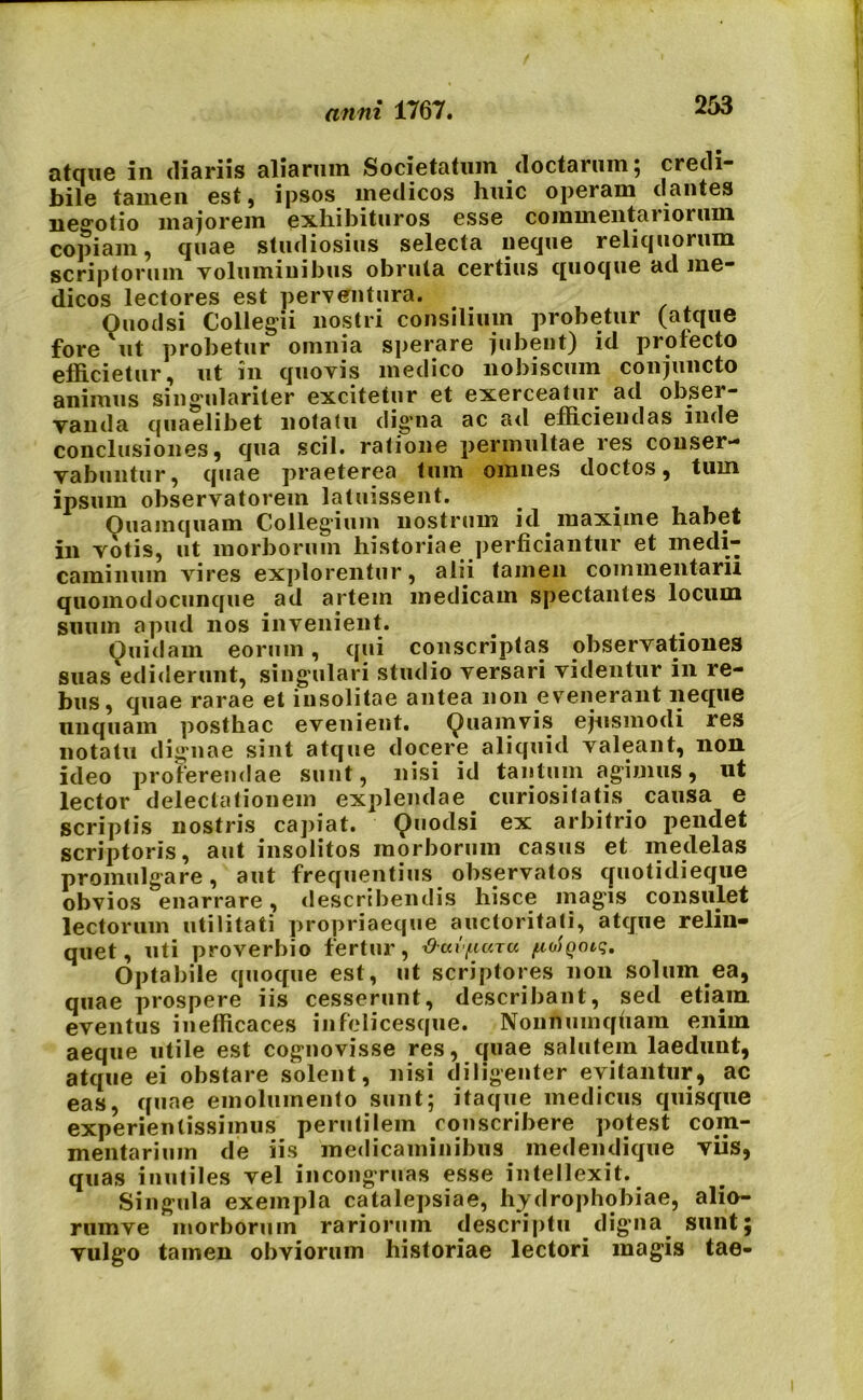 atque in diariis aliarum Societatum doctarum 5 credi- bile tamen est, ipsos medicos huic operam dantes negotio majorem exhibituros esse commentariorum copiam, quae studiosius selecta neque reliquorum scriptorum voluminibus obruta certius quoque ad me- dicos lectores est perventura. Ouodsi Collegii nostri consilium probetur (atque fore ut probetur omnia sperare jubent) id profecto efficietur, ut in quovis medico nobiscum conjuncto animus singulariter excitetur et exerceatur ad obser- Tau da quaelibet notatu clig^na ac ad efficiendas inde conclusiones, qua scii, ratione permultae res conser- vabuntur, quae praeterea tum omnes doctos, tum ipsum observatorem latuissent. _ . Quamquam Colleg'ium nostrum id maxime habet in votis, ut morborum historiae perficiantur et medi- caminum vires explorentur, alii tamen commentarii quomodocunque ad artem medicam spectantes locum suum apud nos invenient. Quidam eorum, qui conscriptas observationes suas ediderunt, singulari studio versari videntur in re- bus, quae rarae et insolitae antea non evenerant neque unquam posthac evenient. Quamvis ejusmodi res notatu dignae sint atque docere aliquid valeant, non ideo proterendae sunt, nisi id tantum agimus, ut lector delectationem explendae curiositatis causa e scriptis nostris capiat. Quodsi ex arbitrio pendet scriptoris, aut insolitos morborum casus et medelas promulgare, aut frequentius observatos quotidieque obvios enarrare, describendis hisce magis consulet lectorum utilitati propriaeque auctoritati, atque relin- quet, uti proverbio fertur, ^-aifiuxu fxoiQoiq. Optabile quoque est, ut scriptores non solum ea, quae prospere iis cesserunt, describant, sed etiam eventus inefficaces infelicesque. Nonnumqfiam enim aeque utile est cognovisse res, quae salutem laedunt, atque ei obstare solent, nisi diligenter evitantur, ac eas, quae emolumento sunt; itaque medicus quisque experienlissimus perutilem conscribere potest coni- mentarium de iis medicaminibus medendique viis, quas inutiles vel incongruas esse intellexit. Singula exempla catalepsiae, hydrophobiae, alio- rumve morborum rariorum descriptu digna sunt; vulgo tamen obviorum historiae lectori magis tae-