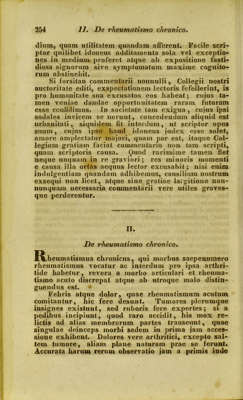 dium, quam utilitatem quamdam afferent. Facile scri- ptor quilibet idoneus additamenta sola yel exceptio- nes in medium proferet atque ab expositione fasti- diosa signorum sive symptomatum maxime cognito- rum abstinebit. Si forsitan commentarii nonnulli, Collegii nostri auctoritate editi, exspectationem lectoris fefellerint, is pro humanitate sua excusatos eos habeat; cujus ta- men veniae dandae opportunitatem raram futuram esse confidimus. In societate tam exigua , cujus ipsi sodales invicem se norunt, concedendum aliquid est urbanitati, siquidem fit interdum, ut scriptor opus suum, cujus ipse haud idoneus judex esse solet, amore amplectatur majori, quam par est, itaque Col- legium gratiam faciat commentario non tam scripti, quam scriptoris causa. Quod rarissime tamen fiet neque unquam in re graviori; res minoris momenti e causa illa ortas aequus lector excusabit; nisi enim indulgentiam quaudam adhibemus, consilium nostrum exsequi non licet, atque sine gratiae largitione non- nunquam necessaria commentarii vere utiles graves- que perderentur. II. De rheumatismo chronico. IVheumatismus chronicus, qui morbus saepenumero rheumatismus vocatur ac interdum pro ipsa arthri- tide habetur, revera a morbo articulari et rheuma- tismo acuto discrepat atque ab utroque malo distin- guendus est. Febris atque dolor, quae rheumatismum acutum comitantur, hic fere desunt. Tumores plerumque insignes existunt, sed ruboris fere expertes; si a pedibus incipiunt, quod raro accidit, his mox re- lictis ad alias membrorum partes transeunt, quae singulae deinceps morbi sedem in prima jam acces- sione exhibent. Dolores vere arthritici, excepto sal- tem tumore, aliam plane naturam prae se ferunt. Accurata harum rerum observatio jam a primis inde