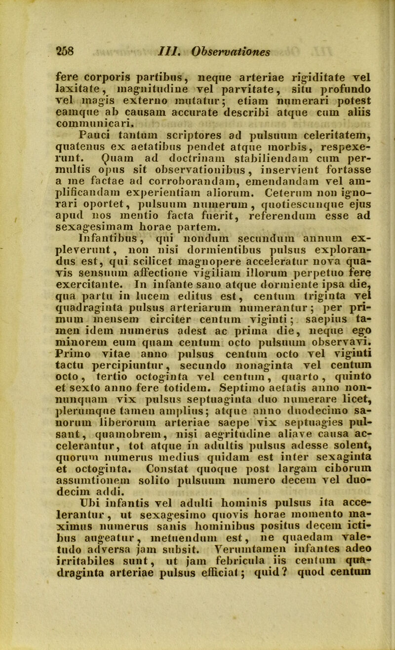 fere corporis partibus, neque arteriae rigiditate vel laxitate, magnitudine vel parvitate, situ profundo vel magis externo mutatur; etiam numerari potest eamque ab causam accurate describi atque cum aliis communicari. Pauci tantum scriptores ad pulsuum celeritatem, quatenus ex aetatibus pendet atque morbis, respexe- runt. Ouain ad doctrinam stabiliendam cum per- multis opus sit observationibus, inservient fortasse a me factae ad corroborandam, emendandam vel am- plificandam experientiam aliorum. Ceterum non igno- rari oportet, pulsuum numerum, quotiescunque ejus apud nos mentio facta fuerit, referendum esse ad sexagesimam horae partem. Infantibus, qui nondum secundum annum ex- pleverunt , non nisi dormientibus pulsus exploran- dus est, qui scilicet magnopere acceleratur nova qua- vis sensuum affectione vigiliam illorum perpetuo fere exercitante. In infante sano atque dormiente ipsa die, qua partu in lucem editus est, centum triginta vel quadraginta pulsus arteriarum numerantur; per pri- mum mensem circiter centum viginti; saepius ta- men idem numerus adest ac prima die, neque ego minorem eum quam centum octo pulsuum observavi. Primo vitae anno pulsus centum octo vel viginti tactu percipiuntur, secundo nonaginta vel centuin octo, tertio octoginta vel centuin, quarto, quinto et sexto anno fere totidem. Septimo aetatis anno non- nunquam vix pulsus septuaginta duo numerare licet, plerumque tamen amplius; atque anno duodecimo sa- norum liberorum arteriae saepe vix septuagies pul- sant, quamobrem, nisi aegTitudine aliave causa ac- celerantur, tot atque in adultis pulsus adesse solent, quorum numerus medius quidam est inter sexaginta et octoginta. Constat quoque post largam ciborum assumtionem solito pulsuum numero decem vel duo- decim addi. Ubi infantis vel adulti hominis pulsus ita acce- lerantur , ut sexagesimo quovis horae momento ma- ximus numerus sanis hominibus positus decem icti- bus augeatur, metuendum est, ne quaedam vale- tudo adversa jam subsit. Verumtainen infantes adeo irritabiles sunt, ut jam febricula iis centum qua- draginta arteriae pulsus efficiat; quid? quod centum
