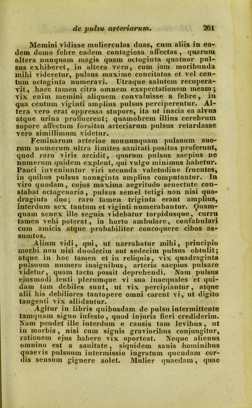 Memini vidisse mulierculas duas, cum aliis in ea- dem domo febre eadem contagiosa affectas , quarum altera nunquam magis quam octoginta quatuor pul- sus exhiberet, in altera vero, cum jam moribunda milii videretur, pulsus maxime concitatos et vel cen- tum octoginta numeravi. Utraque salutem recupera- vit, haec tamen citra omnem exspectationem meam; vix enim memini aliquem convaluisse a febre, in qua centum viginti amplius pulsus perciperentur. Al- tera vero erat oppressa stupore, ita ut inscia ea alvus atque urina profluerent; quamobrem illius cerebrum sopore affectum forsitan arteriarum pulsus retardasse vero simillimum videtur. Feminarum arteriae non nunquam pulsuum suo- rum numerum ultra limites sanitati positos proferunt, quod raro viris accidit, quorum pulsus saepius ne numerum quidem explent, qui vulgo minimus habetur. Pauci inveniuntur viri secunda valetudine fruentes, in quibus pulsus nonaginta amplius computantur. In viro quodam, cujus maxima aegritudo senectute con- stabat octogenaria, pulsus semel tetigi non nisi qua- draginta duo; raro tamen triginta erant amplius, interdum sex tantum et viginti numerabantur. Quam- quam senex ille segnis videbatur torpidusque, curru tamen vehi poterat, in horto ambulare, confabulari cum amicis atque probabiliter concoquere cibos as- sumtos. Alium vidi, qui, ut narrabatur mihi, principio morbi non nisi duodecim aut sedecim pulsus obtulit; atque in hoc tamen et in reliquis, vix quadraginta pulsuum numero insignibus, arteria saepius pulsare videtur, quam tactu possit deprehendi. Nam pulsus ejusmodi lenti plerumque vi sua inaequales 'et qui- dam tam debiles sunt, ut vix percipiantur, atque alii his debiliores tantopere omni carent vi, ut digito tangenti vix allidantur. Agitur in libris quibusdam de pulsu intermittente tamquam signo infesto, quod injuria fieri crediderim. Nam pendet ille interdum e causis tam levibus, ut in morbis, nisi cum signis gravioribus conjungitur, rationem ejus habere vix oporteat. Neque alienus omnino est a sanitate, siquidem sanis hominibus quaevis pulsuum intermissio ingratum quendam cor- dis sensum gignere solet. Mulier quaedam, quae